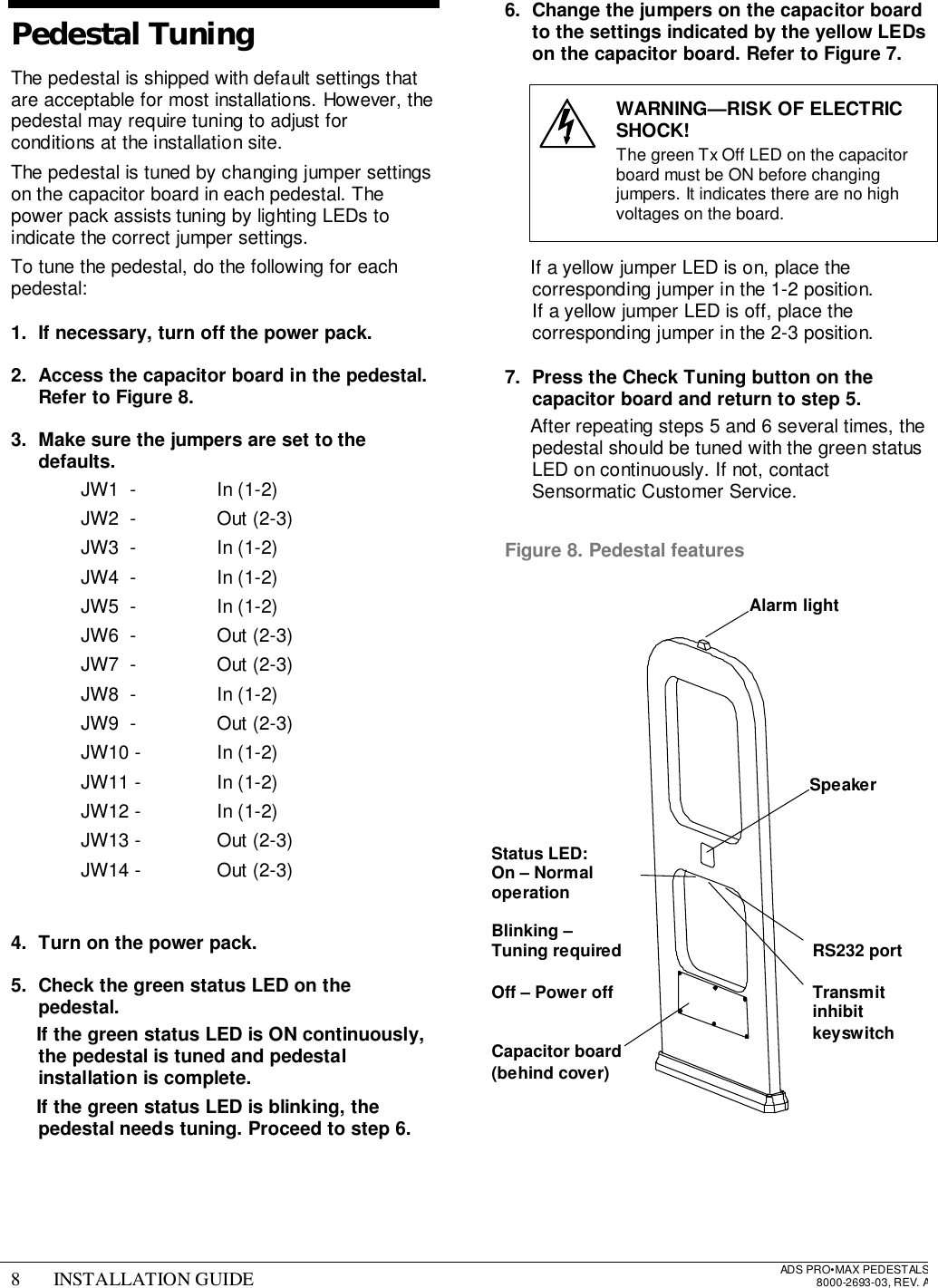 8 INSTALLATION GUIDE ADS PRO•MAX PEDESTALS8000-2693-03, REV. APedestal TuningThe pedestal is shipped with default settings thatare acceptable for most installations. However, thepedestal may require tuning to adjust forconditions at the installation site.The pedestal is tuned by changing jumper settingson the capacitor board in each pedestal. Thepower pack assists tuning by lighting LEDs toindicate the correct jumper settings.To tune the pedestal, do the following for eachpedestal:1.  If necessary, turn off the power pack.2.  Access the capacitor board in the pedestal.Refer to Figure 8.3.  Make sure the jumpers are set to thedefaults.  JW1  -   In (1-2)  JW2  -   Out (2-3)  JW3  -   In (1-2)  JW4  -   In (1-2)  JW5  -   In (1-2)  JW6  -   Out (2-3)  JW7  -   Out (2-3)  JW8  -   In (1-2)  JW9  -   Out (2-3) JW10 -  In (1-2) JW11 -  In (1-2) JW12 -  In (1-2) JW13 -  Out (2-3) JW14 -  Out (2-3) 4.  Turn on the power pack.5.  Check the green status LED on thepedestal. If the green status LED is ON continuously,the pedestal is tuned and pedestalinstallation is complete. If the green status LED is blinking, thepedestal needs tuning. Proceed to step 6.6.  Change the jumpers on the capacitor boardto the settings indicated by the yellow LEDson the capacitor board. Refer to Figure 7.WARNING—RISK OF ELECTRICSHOCK!The green Tx Off LED on the capacitorboard must be ON before changingjumpers. It indicates there are no highvoltages on the board.  If a yellow jumper LED is on, place thecorresponding jumper in the 1-2 position.If a yellow jumper LED is off, place thecorresponding jumper in the 2-3 position.7.  Press the Check Tuning button on thecapacitor board and return to step 5.  After repeating steps 5 and 6 several times, thepedestal should be tuned with the green statusLED on continuously. If not, contactSensormatic Customer Service. Figure 8. Pedestal featuresAlarm lightSpeakerTransmitinhibitkeyswitchRS232 portStatus LED:On – NormaloperationBlinking –Tuning requiredOff – Power offCapacitor board(behind cover)