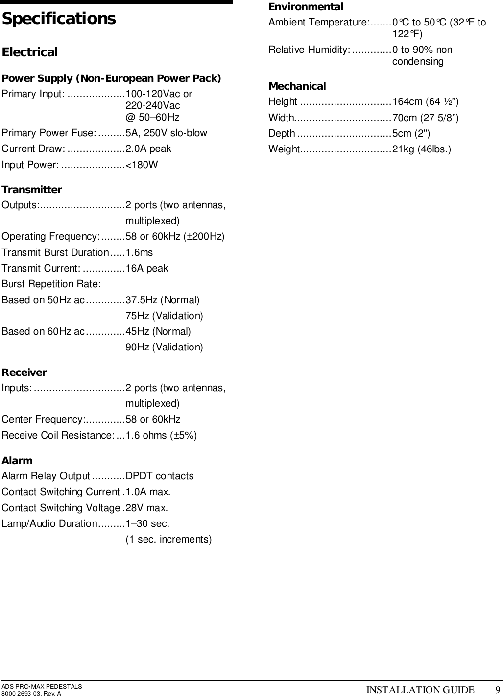 ADS PRO•MAX PEDESTALS8000-2693-03, Rev. A INSTALLATION GUIDE 9SpecificationsElectricalPower Supply (Non-European Power Pack)Primary Input: ...................100-120Vac or220-240Vac@ 50–60HzPrimary Power Fuse:.........5A, 250V slo-blowCurrent Draw: ...................2.0A peakInput Power: .....................&lt;180WTransmitterOutputs:............................2 ports (two antennas,multiplexed)Operating Frequency:........58 or 60kHz (±200Hz)Transmit Burst Duration.....1.6msTransmit Current: ..............16A peakBurst Repetition Rate:Based on 50Hz ac.............37.5Hz (Normal)75Hz (Validation)Based on 60Hz ac.............45Hz (Normal)90Hz (Validation)ReceiverInputs:..............................2 ports (two antennas,multiplexed)Center Frequency:.............58 or 60kHzReceive Coil Resistance:...1.6 ohms (±5%)AlarmAlarm Relay Output...........DPDT contactsContact Switching Current .1.0A max.Contact Switching Voltage .28V max.Lamp/Audio Duration.........1–30 sec.(1 sec. increments)EnvironmentalAmbient Temperature:.......0°C to 50°C (32°F to122°F)Relative Humidity:.............0 to 90% non-condensingMechanicalHeight ..............................164cm (64 ½”)Width................................70cm (27 5/8”)Depth...............................5cm (2&quot;)Weight..............................21kg (46lbs.)