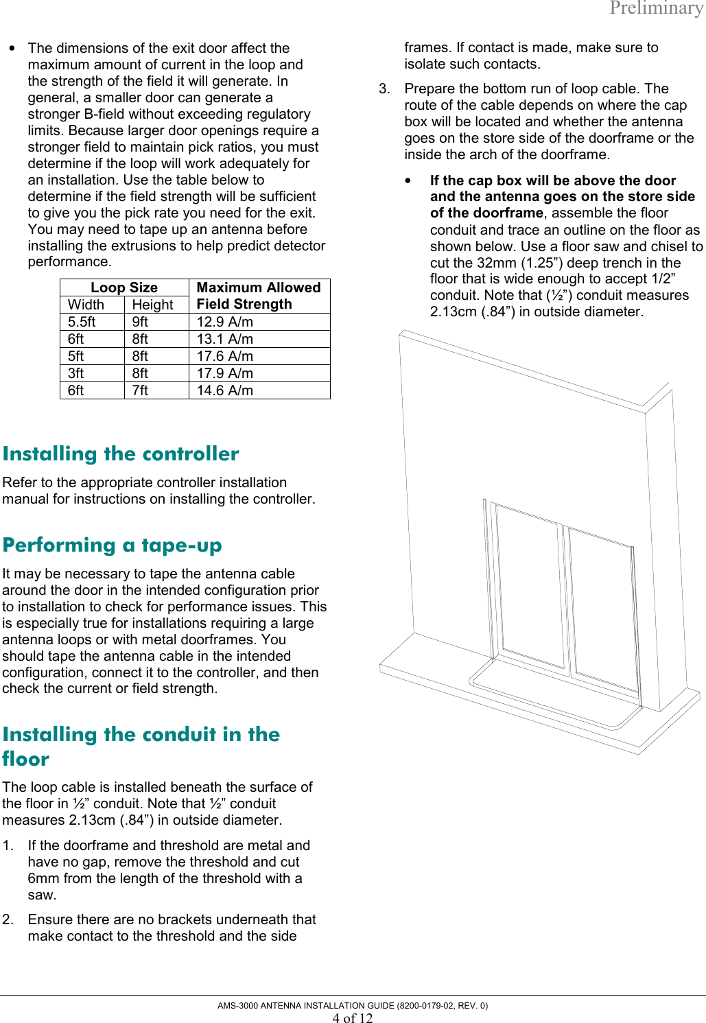 Preliminary AMS-3000 ANTENNA INSTALLATION GUIDE (8200-0179-02, REV. 0) 4 of 12 •  The dimensions of the exit door affect the maximum amount of current in the loop and the strength of the field it will generate. In general, a smaller door can generate a stronger B-field without exceeding regulatory limits. Because larger door openings require a stronger field to maintain pick ratios, you must determine if the loop will work adequately for an installation. Use the table below to determine if the field strength will be sufficient to give you the pick rate you need for the exit. You may need to tape up an antenna before installing the extrusions to help predict detector performance.  Loop Size Width Height Maximum Allowed Field Strength 5.5ft   9ft  12.9 A/m 6ft 8ft 13.1 A/m 5ft 8ft 17.6 A/m 3ft 8ft 17.9 A/m 6ft 7ft 14.6 A/m  Installing the controller Refer to the appropriate controller installation manual for instructions on installing the controller. Performing a tape-up It may be necessary to tape the antenna cable around the door in the intended configuration prior to installation to check for performance issues. This is especially true for installations requiring a large antenna loops or with metal doorframes. You should tape the antenna cable in the intended configuration, connect it to the controller, and then check the current or field strength. Installing the conduit in the floor The loop cable is installed beneath the surface of the floor in ½” conduit. Note that ½” conduit measures 2.13cm (.84”) in outside diameter. 1.  If the doorframe and threshold are metal and have no gap, remove the threshold and cut 6mm from the length of the threshold with a saw.  2.  Ensure there are no brackets underneath that make contact to the threshold and the side frames. If contact is made, make sure to isolate such contacts. 3.  Prepare the bottom run of loop cable. The route of the cable depends on where the cap box will be located and whether the antenna goes on the store side of the doorframe or the inside the arch of the doorframe. •  If the cap box will be above the door and the antenna goes on the store side of the doorframe, assemble the floor conduit and trace an outline on the floor as shown below. Use a floor saw and chisel to cut the 32mm (1.25”) deep trench in the floor that is wide enough to accept 1/2” conduit. Note that (½”) conduit measures 2.13cm (.84”) in outside diameter.   