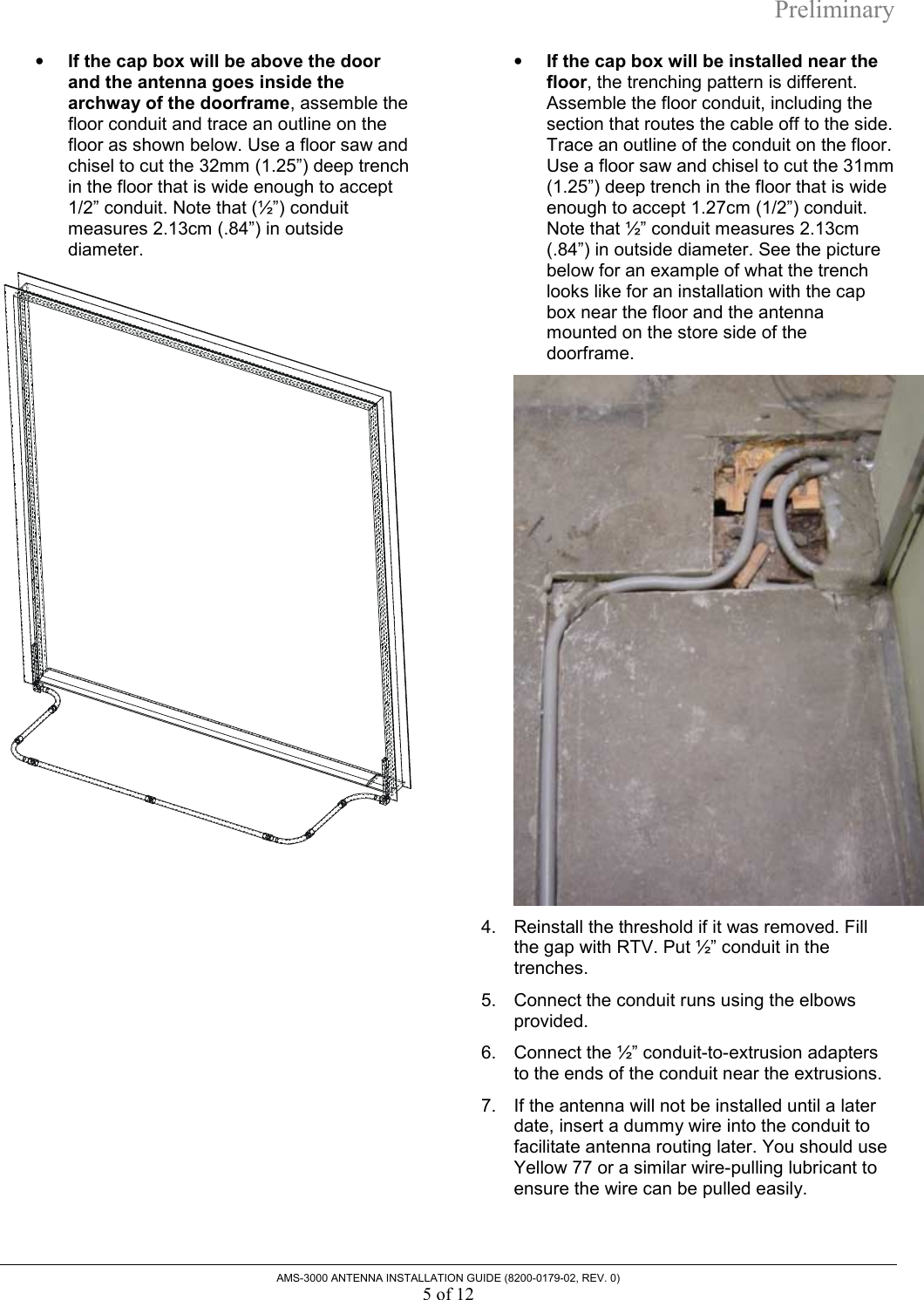Preliminary AMS-3000 ANTENNA INSTALLATION GUIDE (8200-0179-02, REV. 0) 5 of 12 •  If the cap box will be above the door and the antenna goes inside the archway of the doorframe, assemble the floor conduit and trace an outline on the floor as shown below. Use a floor saw and chisel to cut the 32mm (1.25”) deep trench in the floor that is wide enough to accept 1/2” conduit. Note that (½”) conduit measures 2.13cm (.84”) in outside diameter.   •  If the cap box will be installed near the floor, the trenching pattern is different. Assemble the floor conduit, including the section that routes the cable off to the side. Trace an outline of the conduit on the floor. Use a floor saw and chisel to cut the 31mm (1.25”) deep trench in the floor that is wide enough to accept 1.27cm (1/2”) conduit. Note that ½” conduit measures 2.13cm (.84”) in outside diameter. See the picture below for an example of what the trench looks like for an installation with the cap box near the floor and the antenna mounted on the store side of the doorframe.   4.  Reinstall the threshold if it was removed. Fill the gap with RTV. Put ½” conduit in the trenches.  5.  Connect the conduit runs using the elbows provided. 6.  Connect the ½” conduit-to-extrusion adapters to the ends of the conduit near the extrusions. 7.  If the antenna will not be installed until a later date, insert a dummy wire into the conduit to facilitate antenna routing later. You should use Yellow 77 or a similar wire-pulling lubricant to ensure the wire can be pulled easily.  