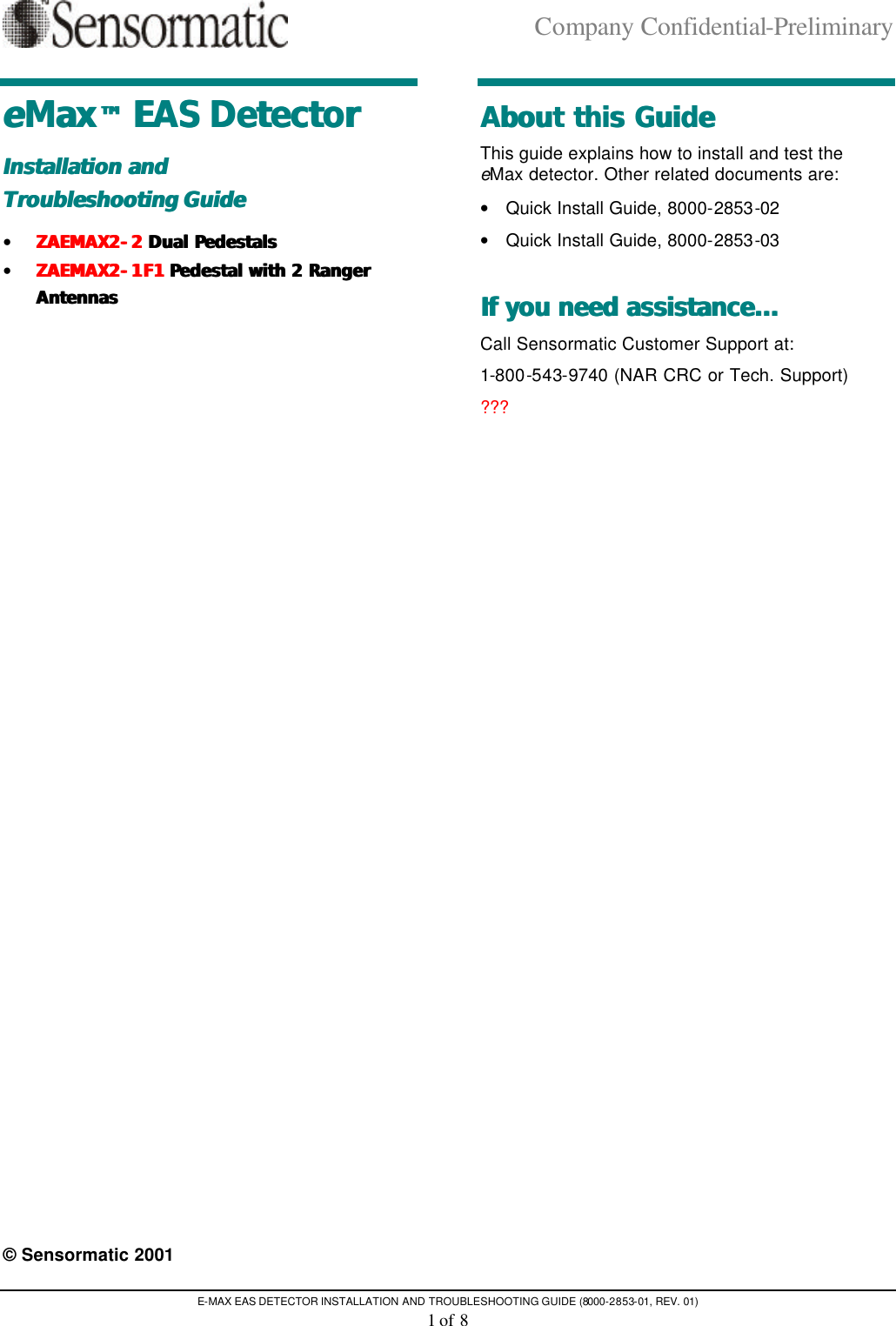 Company Confidential-Preliminary E-MAX EAS DETECTOR INSTALLATION AND TROUBLESHOOTING GUIDE (8000-2853-01, REV. 01) 1 of 8 eeMaxMax™™ EAS Detector EAS Detector  Installation and Installation and   Troubleshooting GuideTroubleshooting Guide   • ZAEMAX2ZAEMAX2--22 Dual Pedestals Dual Pedestals  • ZAEMAX2ZAEMAX2--1F11F1 Pedestal with 2 Ranger  Pedestal with 2 Ranger AntennasAntennas       © Sensormatic 2001 About this GuideAbout this Guide  This guide explains how to install and test the eMax detector. Other related documents are: • Quick Install Guide, 8000-2853-02 • Quick Install Guide, 8000-2853-03 If you need assistance...If you need assistance...  Call Sensormatic Customer Support at: 1-800-543-9740 (NAR CRC or Tech. Support) ??? 