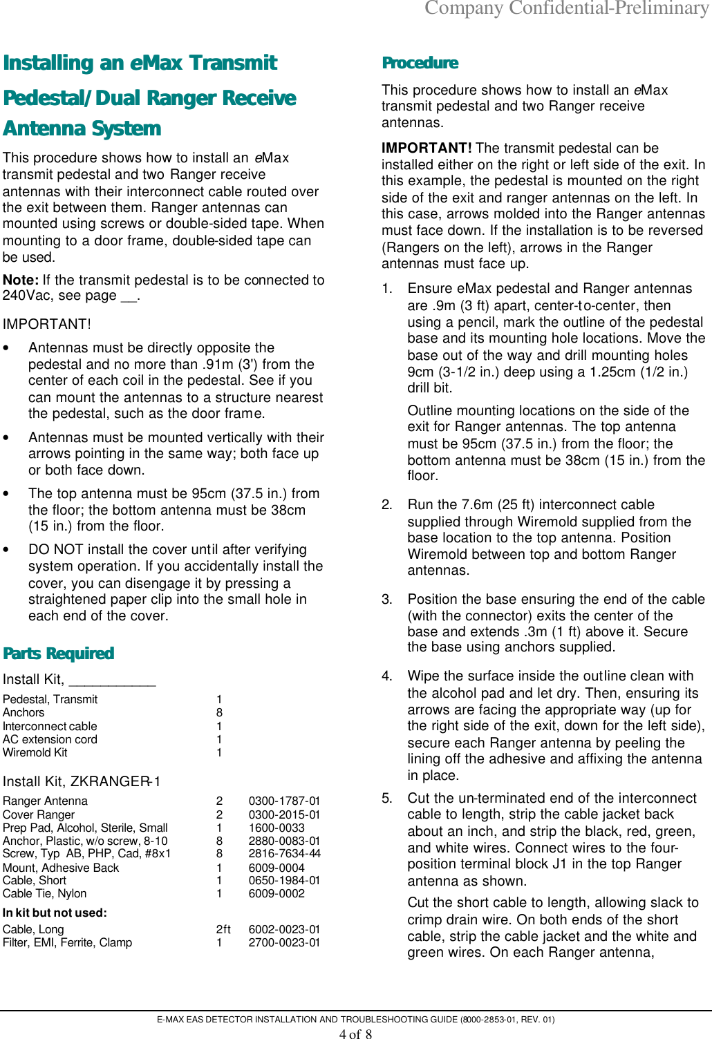 Company Confidential-Preliminary E-MAX EAS DETECTOR INSTALLATION AND TROUBLESHOOTING GUIDE (8000-2853-01, REV. 01) 4 of 8 Installing an Installing an eeMax Transmit Max Transmit Pedestal/Dual Ranger Receive Pedestal/Dual Ranger Receive Antenna SystemAntenna System  This procedure shows how to install an eMax transmit pedestal and two Ranger receive antennas with their interconnect cable routed over the exit between them. Ranger antennas can mounted using screws or double-sided tape. When mounting to a door frame, double-sided tape can be used. Note: If the transmit pedestal is to be connected to 240Vac, see page __. IMPORTANT! • Antennas must be directly opposite the pedestal and no more than .91m (3&apos;) from the center of each coil in the pedestal. See if you can mount the antennas to a structure nearest the pedestal, such as the door frame. • Antennas must be mounted vertically with their arrows pointing in the same way; both face up or both face down. • The top antenna must be 95cm (37.5 in.) from the floor; the bottom antenna must be 38cm (15 in.) from the floor. • DO NOT install the cover until after verifying system operation. If you accidentally install the cover, you can disengage it by pressing a straightened paper clip into the small hole in each end of the cover. Parts RequiredParts Required   Install Kit, ___________ Pedestal, Transmit 1   Anchors 8 Interconnect cable 1 AC extension cord 1 Wiremold Kit 1    Install Kit, ZKRANGER-1 Ranger Antenna 2 0300-1787-01 Cover Ranger 2 0300-2015-01 Prep Pad, Alcohol, Sterile, Small 1 1600-0033 Anchor, Plastic, w/o screw, 8-10 8 2880-0083-01 Screw, Typ  AB, PHP, Cad, #8x1 8 2816-7634-44 Mount, Adhesive Back 1 6009-0004 Cable, Short 1 0650-1984-01 Cable Tie, Nylon 1 6009-0002 In kit but not used: Cable, Long 2ft 6002-0023-01 Filter, EMI, Ferrite, Clamp  1 2700-0023-01  ProcedureProcedure   This procedure shows how to install an eMax transmit pedestal and two Ranger receive antennas.  IMPORTANT! The transmit pedestal can be installed either on the right or left side of the exit. In this example, the pedestal is mounted on the right side of the exit and ranger antennas on the left. In this case, arrows molded into the Ranger antennas must face down. If the installation is to be reversed (Rangers on the left), arrows in the Ranger antennas must face up.  1. Ensure eMax pedestal and Ranger antennas are .9m (3 ft) apart, center-to-center, then using a pencil, mark the outline of the pedestal base and its mounting hole locations. Move the base out of the way and drill mounting holes 9cm (3-1/2 in.) deep using a 1.25cm (1/2 in.) drill bit.  Outline mounting locations on the side of the exit for Ranger antennas. The top antenna must be 95cm (37.5 in.) from the floor; the bottom antenna must be 38cm (15 in.) from the floor.   2. Run the 7.6m (25 ft) interconnect cable supplied through Wiremold supplied from the base location to the top antenna. Position Wiremold between top and bottom Ranger antennas.   3. Position the base ensuring the end of the cable (with the connector) exits the center of the base and extends .3m (1 ft) above it. Secure the base using anchors supplied.  4. Wipe the surface inside the outline clean with the alcohol pad and let dry. Then, ensuring its arrows are facing the appropriate way (up for the right side of the exit, down for the left side), secure each Ranger antenna by peeling the lining off the adhesive and affixing the antenna in place.  5. Cut the un-terminated end of the interconnect cable to length, strip the cable jacket back about an inch, and strip the black, red, green, and white wires. Connect wires to the four-position terminal block J1 in the top Ranger antenna as shown.   Cut the short cable to length, allowing slack to crimp drain wire. On both ends of the short cable, strip the cable jacket and the white and green wires. On each Ranger antenna, 