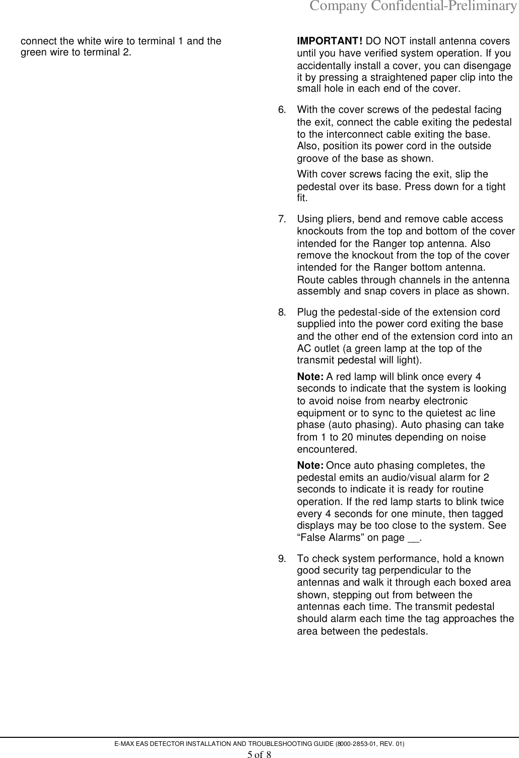 Company Confidential-Preliminary E-MAX EAS DETECTOR INSTALLATION AND TROUBLESHOOTING GUIDE (8000-2853-01, REV. 01) 5 of 8 connect the white wire to terminal 1 and the green wire to terminal 2.    IMPORTANT! DO NOT install antenna covers until you have verified system operation. If you accidentally install a cover, you can disengage it by pressing a straightened paper clip into the small hole in each end of the cover.  6. With the cover screws of the pedestal facing the exit, connect the cable exiting the pedestal to the interconnect cable exiting the base. Also, position its power cord in the outside groove of the base as shown.  With cover screws facing the exit, slip the pedestal over its base. Press down for a tight fit. 7. Using pliers, bend and remove cable access knockouts from the top and bottom of the cover intended for the Ranger top antenna. Also remove the knockout from the top of the cover intended for the Ranger bottom antenna. Route cables through channels in the antenna assembly and snap covers in place as shown. 8. Plug the pedestal-side of the extension cord supplied into the power cord exiting the base and the other end of the extension cord into an AC outlet (a green lamp at the top of the transmit pedestal will light).  Note: A red lamp will blink once every 4 seconds to indicate that the system is looking to avoid noise from nearby electronic equipment or to sync to the quietest ac line phase (auto phasing). Auto phasing can take from 1 to 20 minutes depending on noise encountered.  Note: Once auto phasing completes, the pedestal emits an audio/visual alarm for 2 seconds to indicate it is ready for routine operation. If the red lamp starts to blink twice every 4 seconds for one minute, then tagged displays may be too close to the system. See “False Alarms” on page __. 9. To check system performance, hold a known good security tag perpendicular to the antennas and walk it through each boxed area shown, stepping out from between the antennas each time. The transmit pedestal should alarm each time the tag approaches the area between the pedestals. 