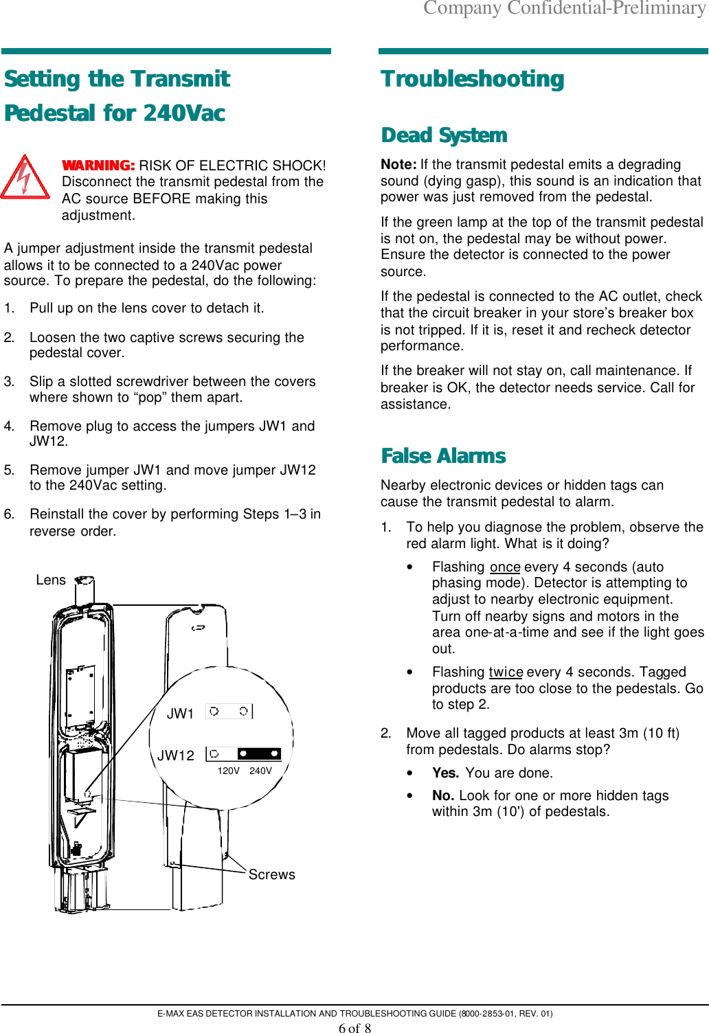 Company Confidential-Preliminary E-MAX EAS DETECTOR INSTALLATION AND TROUBLESHOOTING GUIDE (8000-2853-01, REV. 01) 6 of 8 Setting the Transmit Setting the Transmit Pedestal for 240VacPedestal for 240Vac  WARNING:WARNING: RISK OF ELECTRIC SHOCK! Disconnect the transmit pedestal from the AC source BEFORE making this adjustment. A jumper adjustment inside the transmit pedestal allows it to be connected to a 240Vac power source. To prepare the pedestal, do the following: 1. Pull up on the lens cover to detach it. 2. Loosen the two captive screws securing the pedestal cover. 3. Slip a slotted screwdriver between the covers where shown to “pop” them apart. 4. Remove plug to access the jumpers JW1 and JW12. 5. Remove jumper JW1 and move jumper JW12 to the 240Vac setting. 6. Reinstall the cover by performing Steps 1–3 in reverse order. JW1JW12120V 240VScrewsLens TroubleshootingTroubleshooting  DeaDead Systemd System  Note: If the transmit pedestal emits a degrading sound (dying gasp), this sound is an indication that power was just removed from the pedestal.  If the green lamp at the top of the transmit pedestal is not on, the pedestal may be without power. Ensure the detector is connected to the power source.  If the pedestal is connected to the AC outlet, check that the circuit breaker in your store’s breaker box is not tripped. If it is, reset it and recheck detector performance.  If the breaker will not stay on, call maintenance. If breaker is OK, the detector needs service. Call for assistance. False AlarmsFalse Alarms  Nearby electronic devices or hidden tags can cause the transmit pedestal to alarm. 1. To help you diagnose the problem, observe the red alarm light. What is it doing?  • Flashing once every 4 seconds (auto phasing mode). Detector is attempting to adjust to nearby electronic equipment. Turn off nearby signs and motors in the area one-at-a-time and see if the light goes out. • Flashing twice every 4 seconds. Tagged products are too close to the pedestals. Go to step 2. 2. Move all tagged products at least 3m (10 ft) from pedestals. Do alarms stop?  • Yes. You are done. • No. Look for one or more hidden tags within 3m (10&apos;) of pedestals. 