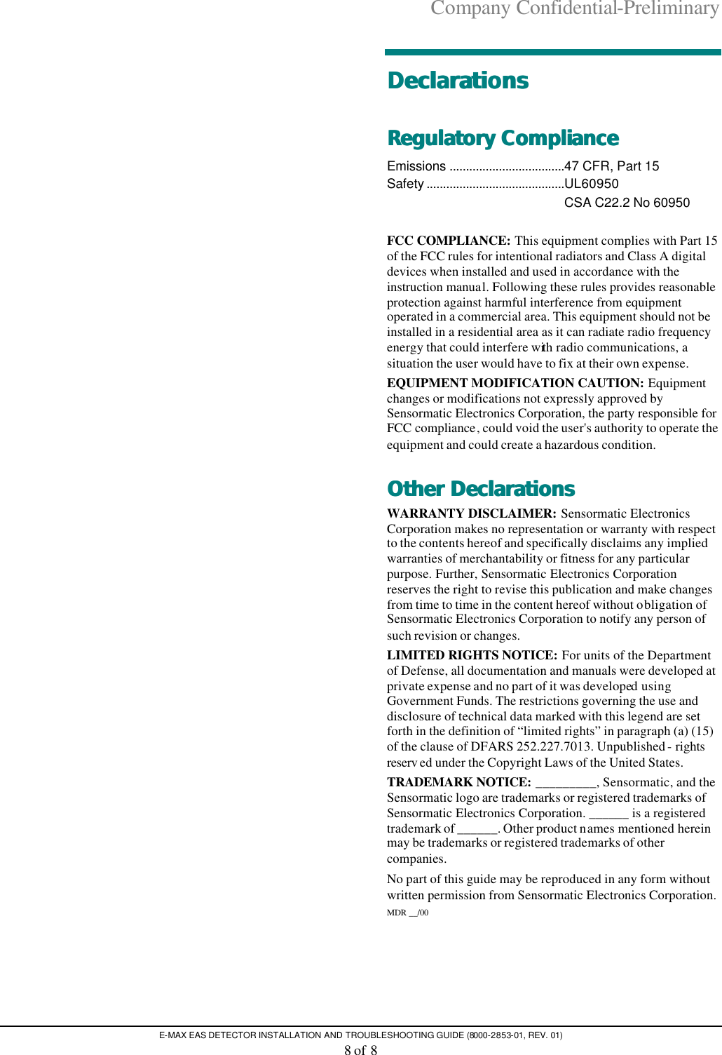 Company Confidential-Preliminary E-MAX EAS DETECTOR INSTALLATION AND TROUBLESHOOTING GUIDE (8000-2853-01, REV. 01) 8 of 8   DeclarationsDeclarations  Regulatory CompliRegulatory Complianceance  Emissions ...................................47 CFR, Part 15   Safety ..........................................UL60950  CSA C22.2 No 60950  FCC COMPLIANCE: This equipment complies with Part 15 of the FCC rules for intentional radiators and Class A digital devices when installed and used in accordance with the instruction manual. Following these rules provides reasonable protection against harmful interference from equipment operated in a commercial area. This equipment should not be installed in a residential area as it can radiate radio frequency energy that could interfere with radio communications, a situation the user would have to fix at their own expense. EQUIPMENT MODIFICATION CAUTION: Equipment changes or modifications not expressly approved by Sensormatic Electronics Corporation, the party responsible for FCC compliance, could void the user&apos;s authority to operate the equipment and could create a hazardous condition. Other DeclarationsOther Declarations  WARRANTY DISCLAIMER: Sensormatic Electronics Corporation makes no representation or warranty with respect to the contents hereof and specifically disclaims any implied warranties of merchantability or fitness for any particular purpose. Further, Sensormatic Electronics Corporation reserves the right to revise this publication and make changes from time to time in the content hereof without obligation of Sensormatic Electronics Corporation to notify any person of such revision or changes. LIMITED RIGHTS NOTICE: For units of the Department of Defense, all documentation and manuals were developed at private expense and no part of it was developed using Government Funds. The restrictions governing the use and disclosure of technical data marked with this legend are set forth in the definition of “limited rights” in paragraph (a) (15) of the clause of DFARS 252.227.7013. Unpublished - rights reserv ed under the Copyright Laws of the United States. TRADEMARK NOTICE: _________, Sensormatic, and the Sensormatic logo are trademarks or registered trademarks of Sensormatic Electronics Corporation. ______ is a registered trademark of ______. Other product names mentioned herein may be trademarks or registered trademarks of other companies. No part of this guide may be reproduced in any form without written permission from Sensormatic Electronics Corporation. MDR __/00 