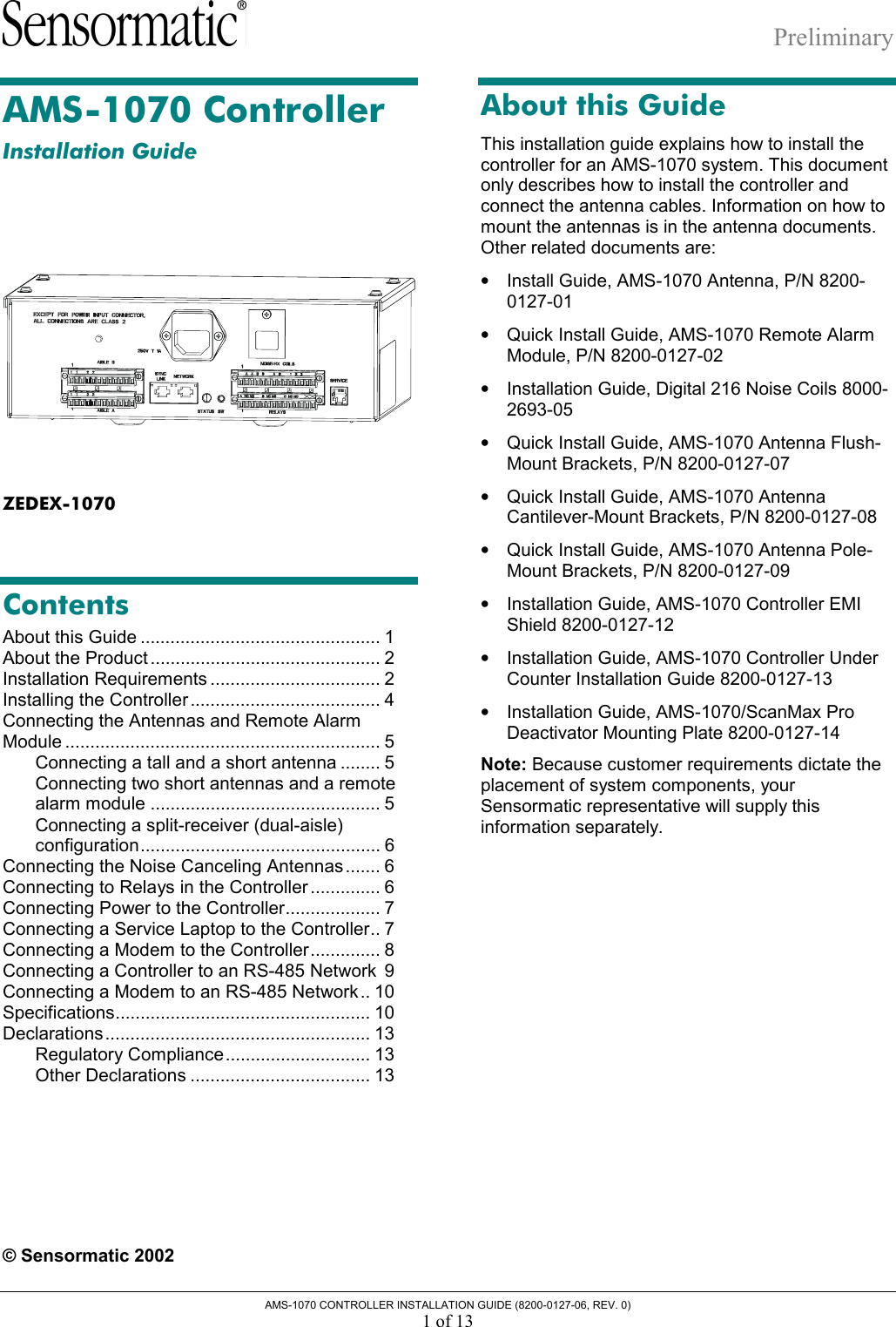 Preliminary AMS-1070 CONTROLLER INSTALLATION GUIDE (8200-0127-06, REV. 0) 1 of 13 AMS-1070 Controller Installation Guide  ZEDEX-1070 Contents About this Guide ................................................ 1 About the Product .............................................. 2 Installation Requirements .................................. 2 Installing the Controller ...................................... 4 Connecting the Antennas and Remote Alarm Module ............................................................... 5 Connecting a tall and a short antenna ........ 5 Connecting two short antennas and a remote alarm module .............................................. 5 Connecting a split-receiver (dual-aisle) configuration................................................ 6 Connecting the Noise Canceling Antennas....... 6 Connecting to Relays in the Controller .............. 6 Connecting Power to the Controller................... 7 Connecting a Service Laptop to the Controller.. 7 Connecting a Modem to the Controller.............. 8 Connecting a Controller to an RS-485 Network 9 Connecting a Modem to an RS-485 Network.. 10 Specifications................................................... 10 Declarations..................................................... 13 Regulatory Compliance............................. 13 Other Declarations .................................... 13   © Sensormatic 2002 About this Guide This installation guide explains how to install the controller for an AMS-1070 system. This document only describes how to install the controller and connect the antenna cables. Information on how to mount the antennas is in the antenna documents. Other related documents are: •  Install Guide, AMS-1070 Antenna, P/N 8200-0127-01 •  Quick Install Guide, AMS-1070 Remote Alarm Module, P/N 8200-0127-02 •  Installation Guide, Digital 216 Noise Coils 8000-2693-05 •  Quick Install Guide, AMS-1070 Antenna Flush-Mount Brackets, P/N 8200-0127-07 •  Quick Install Guide, AMS-1070 Antenna Cantilever-Mount Brackets, P/N 8200-0127-08 •  Quick Install Guide, AMS-1070 Antenna Pole-Mount Brackets, P/N 8200-0127-09 •  Installation Guide, AMS-1070 Controller EMI Shield 8200-0127-12 •  Installation Guide, AMS-1070 Controller Under Counter Installation Guide 8200-0127-13 •  Installation Guide, AMS-1070/ScanMax Pro Deactivator Mounting Plate 8200-0127-14 Note: Because customer requirements dictate the placement of system components, your Sensormatic representative will supply this information separately. 