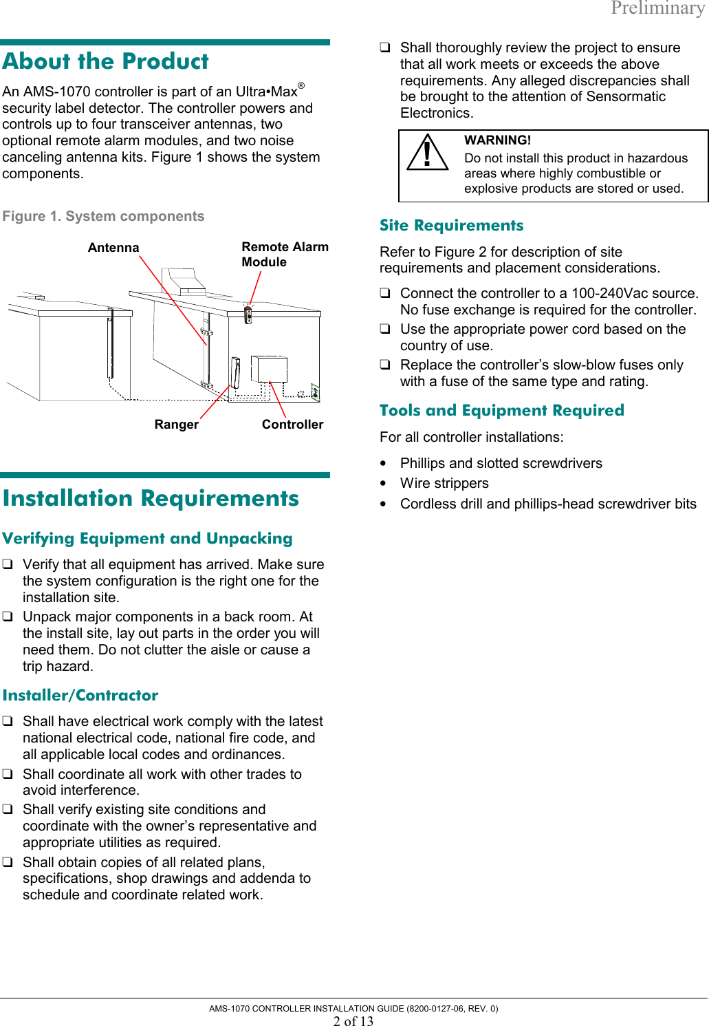 Preliminary AMS-1070 CONTROLLER INSTALLATION GUIDE (8200-0127-06, REV. 0) 2 of 13 About the Product An AMS-1070 controller is part of an Ultra•Max® security label detector. The controller powers and controls up to four transceiver antennas, two optional remote alarm modules, and two noise canceling antenna kits. Figure 1 shows the system components. Figure 1. System components   Installation Requirements Verifying Equipment and Unpacking ❑  Verify that all equipment has arrived. Make sure the system configuration is the right one for the installation site. ❑  Unpack major components in a back room. At the install site, lay out parts in the order you will need them. Do not clutter the aisle or cause a trip hazard. Installer/Contractor ❑  Shall have electrical work comply with the latest national electrical code, national fire code, and all applicable local codes and ordinances. ❑  Shall coordinate all work with other trades to avoid interference. ❑  Shall verify existing site conditions and coordinate with the owner’s representative and appropriate utilities as required. ❑  Shall obtain copies of all related plans, specifications, shop drawings and addenda to schedule and coordinate related work. ❑  Shall thoroughly review the project to ensure that all work meets or exceeds the above requirements. Any alleged discrepancies shall be brought to the attention of Sensormatic Electronics.  !WARNING!  Do not install this product in hazardous areas where highly combustible or explosive products are stored or used.  Site Requirements Refer to Figure 2 for description of site requirements and placement considerations. ❑  Connect the controller to a 100-240Vac source. No fuse exchange is required for the controller.  ❑  Use the appropriate power cord based on the country of use. ❑  Replace the controller’s slow-blow fuses only with a fuse of the same type and rating. Tools and Equipment Required For all controller installations: •  Phillips and slotted screwdrivers •  Wire strippers •  Cordless drill and phillips-head screwdriver bits  Ranger Remote Alarm ModuleController Antenna 