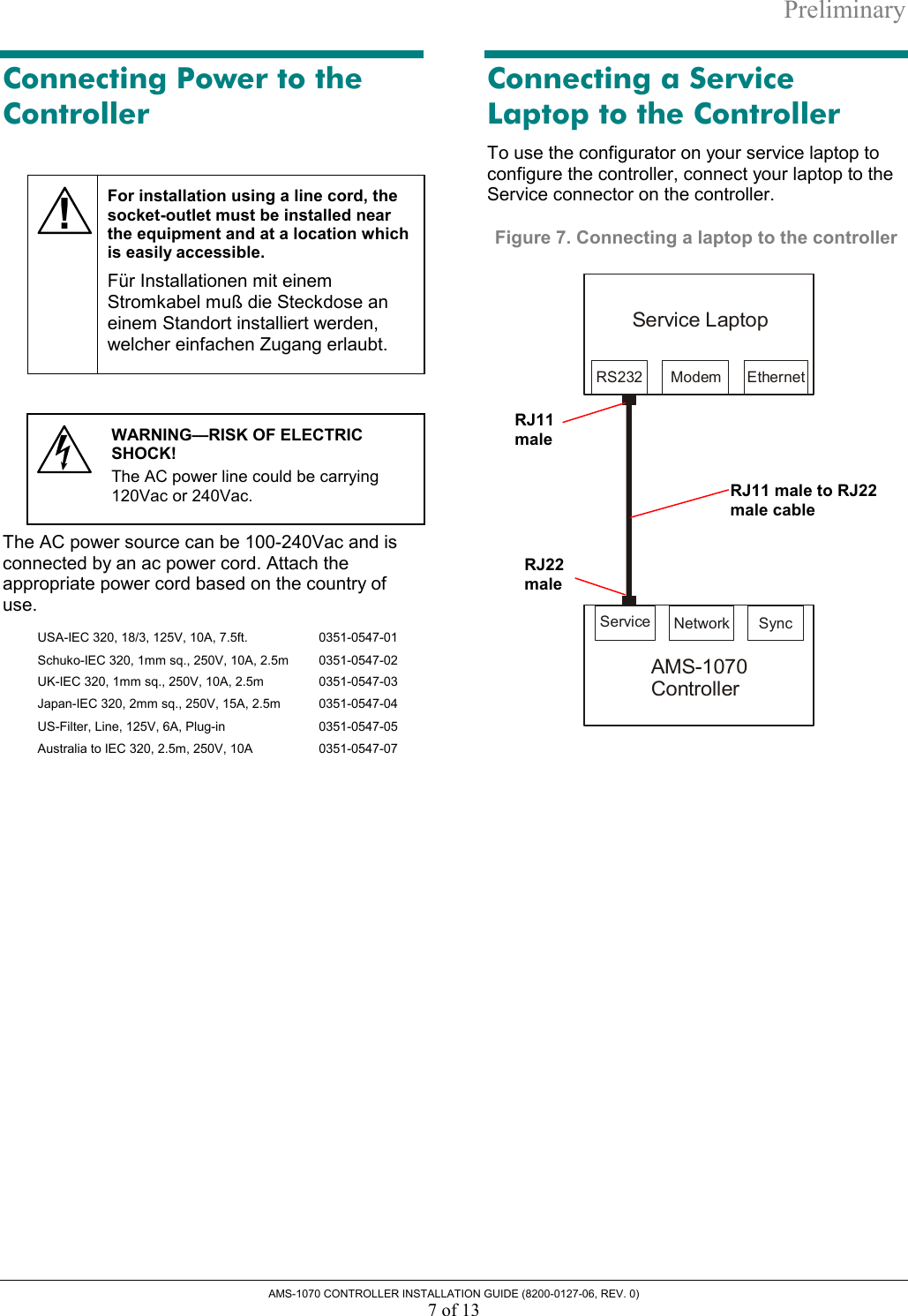 Preliminary AMS-1070 CONTROLLER INSTALLATION GUIDE (8200-0127-06, REV. 0) 7 of 13 Connecting Power to the Controller  ! For installation using a line cord, the socket-outlet must be installed near the equipment and at a location which is easily accessible. Für Installationen mit einem Stromkabel muß die Steckdose an einem Standort installiert werden, welcher einfachen Zugang erlaubt.    WARNING—RISK OF ELECTRIC SHOCK!  The AC power line could be carrying 120Vac or 240Vac.  The AC power source can be 100-240Vac and is connected by an ac power cord. Attach the appropriate power cord based on the country of use. USA-IEC 320, 18/3, 125V, 10A, 7.5ft.   0351-0547-01 Schuko-IEC 320, 1mm sq., 250V, 10A, 2.5m   0351-0547-02 UK-IEC 320, 1mm sq., 250V, 10A, 2.5m   0351-0547-03 Japan-IEC 320, 2mm sq., 250V, 15A, 2.5m   0351-0547-04 US-Filter, Line, 125V, 6A, Plug-in   0351-0547-05 Australia to IEC 320, 2.5m, 250V, 10A  0351-0547-07  Connecting a Service Laptop to the Controller To use the configurator on your service laptop to configure the controller, connect your laptop to the Service connector on the controller. Figure 7. Connecting a laptop to the controller  RS232 ModemService LaptopEthernetSyncService NetworkAMS-1070Controller RJ22 maleRJ11 maleRJ11 male to RJ22 male cable 