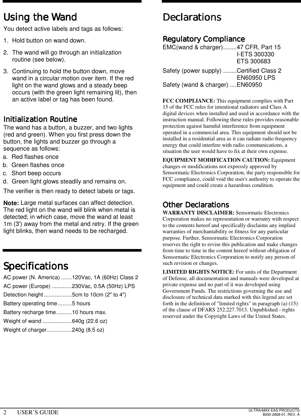 2 USER’S GUIDE ULTRA•MAX EAS PRODUCTS8000-2668-01, REV. AUsing the WandUsing the WandUsing the WandUsing the WandYou detect active labels and tags as follows:1.  Hold button on wand down.2.  The wand will go through an initializationroutine (see below).3.  Continuing to hold the button down, movewand in a circular motion over item. If the redlight on the wand glows and a steady beepoccurs (with the green light remaining lit), thenan active label or tag has been found.Initialization RoutineInitialization RoutineInitialization RoutineInitialization RoutineThe wand has a button, a buzzer, and two lights(red and green). When you first press down thebutton, the lights and buzzer go through asequence as follows:a. Red flashes onceb.  Green flashes oncec. Short beep occursd.  Green light glows steadily and remains on.The verifier is then ready to detect labels or tags.Note: Large metal surfaces can affect detection.The red light on the wand will blink when metal isdetected; in which case, move the wand at least1m (3&apos;) away from the metal and retry. If the greenlight blinks, then wand needs to be recharged.SpecificationsSpecificationsSpecificationsSpecificationsAC power (N. America) .......120Vac, 1A (60Hz) Class 2AC power (Europe) .............230Vac, 0.5A (50Hz) LPSDetection height ..................5cm to 10cm (2&quot; to 4&quot;)Battery operating time.........5 hoursBattery recharge time..........10 hours max.Weight of wand ...................640g (22.6 oz)Weight of charger................240g (8.5 oz)DeclarationsDeclarationsDeclarationsDeclarationsRegulatory ComplianceRegulatory ComplianceRegulatory ComplianceRegulatory ComplianceEMC(wand &amp; charger)........47 CFR, Part 15I-ETS 300330ETS 300683Safety (power supply) ........Certified Class 2EN60950 LPSSafety (wand &amp; charger) ....EN60950FCC COMPLIANCE: This equipment complies with Part15 of the FCC rules for intentional radiators and Class Adigital devices when installed and used in accordance with theinstruction manual. Following these rules provides reasonableprotection against harmful interference from equipmentoperated in a commercial area. This equipment should not beinstalled in a residential area as it can radiate radio frequencyenergy that could interfere with radio communications, asituation the user would have to fix at their own expense.EQUIPMENT MODIFICATION CAUTION: Equipmentchanges or modifications not expressly approved bySensormatic Electronics Corporation, the party responsible forFCC compliance, could void the user&apos;s authority to operate theequipment and could create a hazardous condition.Other DeclarationsOther DeclarationsOther DeclarationsOther DeclarationsWARRANTY DISCLAIMER: Sensormatic ElectronicsCorporation makes no representation or warranty with respectto the contents hereof and specifically disclaims any impliedwarranties of merchantability or fitness for any particularpurpose. Further, Sensormatic Electronics Corporationreserves the right to revise this publication and make changesfrom time to time in the content hereof without obligation ofSensormatic Electronics Corporation to notify any person ofsuch revision or changes.LIMITED RIGHTS NOTICE: For units of the Departmentof Defense, all documentation and manuals were developed atprivate expense and no part of it was developed usingGovernment Funds. The restrictions governing the use anddisclosure of technical data marked with this legend are setforth in the definition of &quot;limited rights&quot; in paragraph (a) (15)of the clause of DFARS 252.227.7013. Unpublished - rightsreserved under the Copyright Laws of the United States.