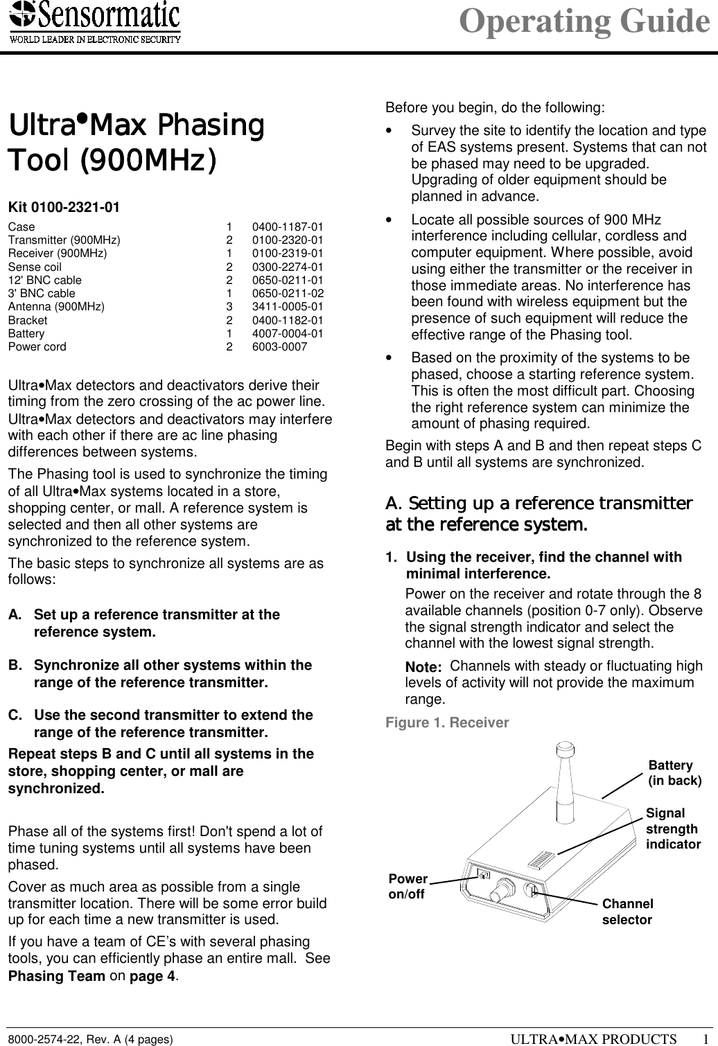 Operating Guide8000-2574-22, Rev. A (4 pages) ULTRA•MAX PRODUCTS 11111 UltraUltraUltraUltra••••Max PhasingMax PhasingMax PhasingMax PhasingTool (900MHz)Tool (900MHz)Tool (900MHz)Tool (900MHz)Kit 0100-2321-01Case 1 0400-1187-01Transmitter (900MHz) 2 0100-2320-01Receiver (900MHz) 1 0100-2319-01Sense coil 2 0300-2274-0112&apos; BNC cable 2 0650-0211-013&apos; BNC cable 1 0650-0211-02Antenna (900MHz) 3 3411-0005-01Bracket 2 0400-1182-01Battery 1 4007-0004-01Power cord 2 6003-0007Ultra•Max detectors and deactivators derive theirtiming from the zero crossing of the ac power line.Ultra•Max detectors and deactivators may interferewith each other if there are ac line phasingdifferences between systems.The Phasing tool is used to synchronize the timingof all Ultra•Max systems located in a store,shopping center, or mall. A reference system isselected and then all other systems aresynchronized to the reference system.The basic steps to synchronize all systems are asfollows:A.  Set up a reference transmitter at thereference system.B.  Synchronize all other systems within therange of the reference transmitter.C.  Use the second transmitter to extend therange of the reference transmitter.Repeat steps B and C until all systems in thestore, shopping center, or mall aresynchronized.Phase all of the systems first! Don&apos;t spend a lot oftime tuning systems until all systems have beenphased.Cover as much area as possible from a singletransmitter location. There will be some error buildup for each time a new transmitter is used.If you have a team of CE’s with several phasingtools, you can efficiently phase an entire mall.  SeePhasing Team on page 4.Before you begin, do the following:•  Survey the site to identify the location and typeof EAS systems present. Systems that can notbe phased may need to be upgraded.Upgrading of older equipment should beplanned in advance.•  Locate all possible sources of 900 MHzinterference including cellular, cordless andcomputer equipment. Where possible, avoidusing either the transmitter or the receiver inthose immediate areas. No interference hasbeen found with wireless equipment but thepresence of such equipment will reduce theeffective range of the Phasing tool.•  Based on the proximity of the systems to bephased, choose a starting reference system.This is often the most difficult part. Choosingthe right reference system can minimize theamount of phasing required.Begin with steps A and B and then repeat steps Cand B until all systems are synchronized.A. Setting up a reference transmitterA. Setting up a reference transmitterA. Setting up a reference transmitterA. Setting up a reference transmitterat the reference system.at the reference system.at the reference system.at the reference system.1.  Using the receiver, find the channel withminimal interference.  Power on the receiver and rotate through the 8available channels (position 0-7 only). Observethe signal strength indicator and select thechannel with the lowest signal strength. Note:  Channels with steady or fluctuating highlevels of activity will not provide the maximumrange.Figure 1. ReceiverSignalstrengthindicatorChannelselectorPoweron/offBattery(in back)