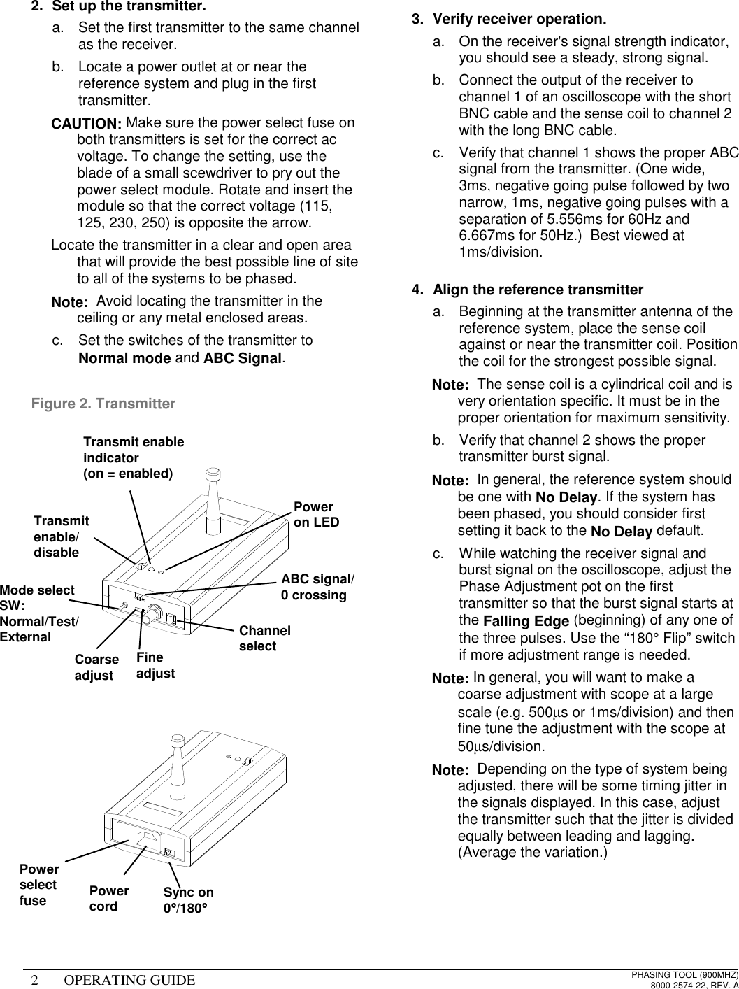 2 OPERATING GUIDE PHASING TOOL (900MHZ)8000-2574-22, REV. A2.  Set up the transmitter.a.  Set the first transmitter to the same channelas the receiver.b.  Locate a power outlet at or near thereference system and plug in the firsttransmitter. CAUTION: Make sure the power select fuse onboth transmitters is set for the correct acvoltage. To change the setting, use theblade of a small scewdriver to pry out thepower select module. Rotate and insert themodule so that the correct voltage (115,125, 230, 250) is opposite the arrow.  Locate the transmitter in a clear and open areathat will provide the best possible line of siteto all of the systems to be phased. Note:  Avoid locating the transmitter in theceiling or any metal enclosed areas.c.  Set the switches of the transmitter toNormal mode and ABC Signal.Figure 2. Transmitter3.  Verify receiver operation.a.  On the receiver&apos;s signal strength indicator,you should see a steady, strong signal.b.  Connect the output of the receiver tochannel 1 of an oscilloscope with the shortBNC cable and the sense coil to channel 2with the long BNC cable.c.  Verify that channel 1 shows the proper ABCsignal from the transmitter. (One wide,3ms, negative going pulse followed by twonarrow, 1ms, negative going pulses with aseparation of 5.556ms for 60Hz and6.667ms for 50Hz.)  Best viewed at1ms/division.4.  Align the reference transmittera.  Beginning at the transmitter antenna of thereference system, place the sense coilagainst or near the transmitter coil. Positionthe coil for the strongest possible signal. Note:  The sense coil is a cylindrical coil and isvery orientation specific. It must be in theproper orientation for maximum sensitivity.b.  Verify that channel 2 shows the propertransmitter burst signal. Note:  In general, the reference system shouldbe one with No Delay. If the system hasbeen phased, you should consider firstsetting it back to the No Delay default.c.  While watching the receiver signal andburst signal on the oscilloscope, adjust thePhase Adjustment pot on the firsttransmitter so that the burst signal starts atthe Falling Edge (beginning) of any one ofthe three pulses. Use the “180° Flip” switchif more adjustment range is needed. Note: In general, you will want to make acoarse adjustment with scope at a largescale (e.g. 500µs or 1ms/division) and thenfine tune the adjustment with the scope at50µs/division. Note:  Depending on the type of system beingadjusted, there will be some timing jitter inthe signals displayed. In this case, adjustthe transmitter such that the jitter is dividedequally between leading and lagging.(Average the variation.)Poweron LEDTransmit enableindicator(on = enabled)Transmitenable/disableChannelselectMode selectSW:Normal/Test/ExternalABC signal/0 crossingFineadjustCoarseadjustSync on0°°°°/180°°°°PowercordPowerselectfuse