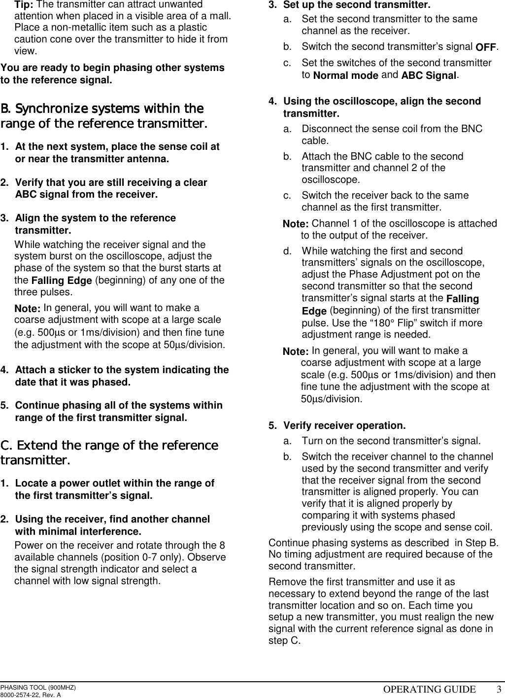 PHASING TOOL (900MHZ)8000-2574-22, Rev. A OPERATING GUIDE 3 Tip: The transmitter can attract unwantedattention when placed in a visible area of a mall.Place a non-metallic item such as a plasticcaution cone over the transmitter to hide it fromview.You are ready to begin phasing other systemsto the reference signal.B. Synchronize systems within theB. Synchronize systems within theB. Synchronize systems within theB. Synchronize systems within therange of the reference transmitter.range of the reference transmitter.range of the reference transmitter.range of the reference transmitter.1.  At the next system, place the sense coil ator near the transmitter antenna.2.  Verify that you are still receiving a clearABC signal from the receiver.3.  Align the system to the referencetransmitter.  While watching the receiver signal and thesystem burst on the oscilloscope, adjust thephase of the system so that the burst starts atthe Falling Edge (beginning) of any one of thethree pulses. Note: In general, you will want to make acoarse adjustment with scope at a large scale(e.g. 500µs or 1ms/division) and then fine tunethe adjustment with the scope at 50µs/division.4.  Attach a sticker to the system indicating thedate that it was phased.5.  Continue phasing all of the systems withinrange of the first transmitter signal.C. Extend the range of the referenceC. Extend the range of the referenceC. Extend the range of the referenceC. Extend the range of the referencetransmitter.transmitter.transmitter.transmitter.1.  Locate a power outlet within the range ofthe first transmitter’s signal.2.  Using the receiver, find another channelwith minimal interference.  Power on the receiver and rotate through the 8available channels (position 0-7 only). Observethe signal strength indicator and select achannel with low signal strength. 3.  Set up the second transmitter.a.  Set the second transmitter to the samechannel as the receiver.b.  Switch the second transmitter’s signal OFF.c.  Set the switches of the second transmitterto Normal mode and ABC Signal.4.  Using the oscilloscope, align the secondtransmitter.a.  Disconnect the sense coil from the BNCcable.b.  Attach the BNC cable to the secondtransmitter and channel 2 of theoscilloscope.c.  Switch the receiver back to the samechannel as the first transmitter. Note: Channel 1 of the oscilloscope is attachedto the output of the receiver.d.  While watching the first and secondtransmitters’ signals on the oscilloscope,adjust the Phase Adjustment pot on thesecond transmitter so that the secondtransmitter’s signal starts at the FallingEdge (beginning) of the first transmitterpulse. Use the “180° Flip” switch if moreadjustment range is needed. Note: In general, you will want to make acoarse adjustment with scope at a largescale (e.g. 500µs or 1ms/division) and thenfine tune the adjustment with the scope at50µs/division.5.  Verify receiver operation.a.  Turn on the second transmitter’s signal.b.  Switch the receiver channel to the channelused by the second transmitter and verifythat the receiver signal from the secondtransmitter is aligned properly. You canverify that it is aligned properly bycomparing it with systems phasedpreviously using the scope and sense coil.Continue phasing systems as described  in Step B.No timing adjustment are required because of thesecond transmitter.Remove the first transmitter and use it asnecessary to extend beyond the range of the lasttransmitter location and so on. Each time yousetup a new transmitter, you must realign the newsignal with the current reference signal as done instep C.