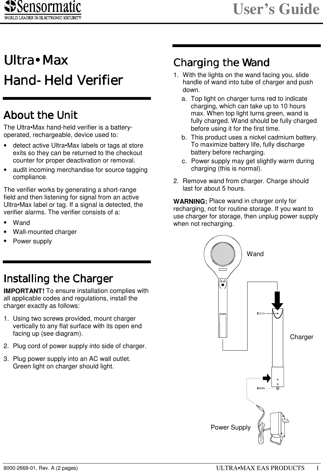 User’s Guide8000-2668-01, Rev. A (2 pages) ULTRA•MAX EAS PRODUCTS 11111 Ultra•MaxUltra•MaxUltra•MaxUltra•MaxHand-Held VerifierHand-Held VerifierHand-Held VerifierHand-Held VerifierAbout the UnitAbout the UnitAbout the UnitAbout the UnitThe Ultra•Max hand-held verifier is a battery-operated, rechargeable, device used to:•  detect active Ultra•Max labels or tags at storeexits so they can be returned to the checkoutcounter for proper deactivation or removal.•  audit incoming merchandise for source taggingcompliance.The verifier works by generating a short-rangefield and then listening for signal from an activeUltra•Max label or tag. If a signal is detected, theverifier alarms. The verifier consists of a:• Wand• Wall-mounted charger• Power supplyInstalling the ChargerInstalling the ChargerInstalling the ChargerInstalling the ChargerIMPORTANT! To ensure installation complies withall applicable codes and regulations, install thecharger exactly as follows:1.  Using two screws provided, mount chargervertically to any flat surface with its open endfacing up (see diagram).2.  Plug cord of power supply into side of charger.3.  Plug power supply into an AC wall outlet.Green light on charger should light.Charging the WandCharging the WandCharging the WandCharging the Wand1.  With the lights on the wand facing you, slidehandle of wand into tube of charger and pushdown.a.  Top light on charger turns red to indicatecharging, which can take up to 10 hoursmax. When top light turns green, wand isfully charged. Wand should be fully chargedbefore using it for the first time.b.  This product uses a nickel cadmium battery.To maximize battery life, fully dischargebattery before recharging.c.  Power supply may get slightly warm duringcharging (this is normal).2.  Remove wand from charger. Charge shouldlast for about 5 hours.WARNING: Place wand in charger only forrecharging, not for routine storage. If you want touse charger for storage, then unplug power supplywhen not recharging.WandChargerPower Supply