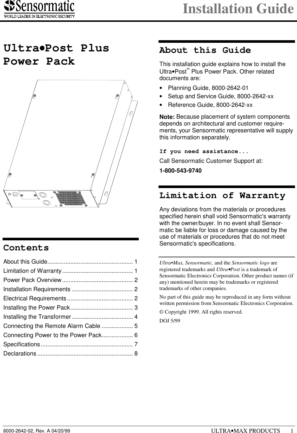 Installation Guide8000-2642-02, Rev. A 04/20/99 ULTRA•MAX PRODUCTS 11 Ultra••••Post PlusPower PackContentsAbout this Guide.................................................... 1Limitation of Warranty........................................... 1Power Pack Overview........................................... 2Installation Requirements ..................................... 2Electrical Requirements ........................................ 2Installing the Power Pack...................................... 3Installing the Transformer ..................................... 4Connecting the Remote Alarm Cable ................... 5Connecting Power to the Power Pack................... 6Specifications........................................................ 7Declarations .......................................................... 8About this GuideThis installation guide explains how to install theUltra•Post Plus Power Pack. Other relateddocuments are:•  Planning Guide, 8000-2642-01•  Setup and Service Guide, 8000-2642-xx•  Reference Guide, 8000-2642-xxNote: Because placement of system componentsdepends on architectural and customer require-ments, your Sensormatic representative will supplythis information separately.If you need assistance...Call Sensormatic Customer Support at:1-800-543-9740Limitation of WarrantyAny deviations from the materials or proceduresspecified herein shall void Sensormatic&apos;s warrantywith the owner/buyer. In no event shall Sensor-matic be liable for loss or damage caused by theuse of materials or procedures that do not meetSensormatic&apos;s specifications.Ultra•Max, Sensormatic, and the Sensormatic logo areregistered trademarks and Ultra•Post is a trademark ofSensormatic Electronics Corporation. Other product names (ifany) mentioned herein may be trademarks or registeredtrademarks of other companies.No part of this guide may be reproduced in any form withoutwritten permission from Sensormatic Electronics Corporation.© Copyright 1999. All rights reserved.DOJ 5/99