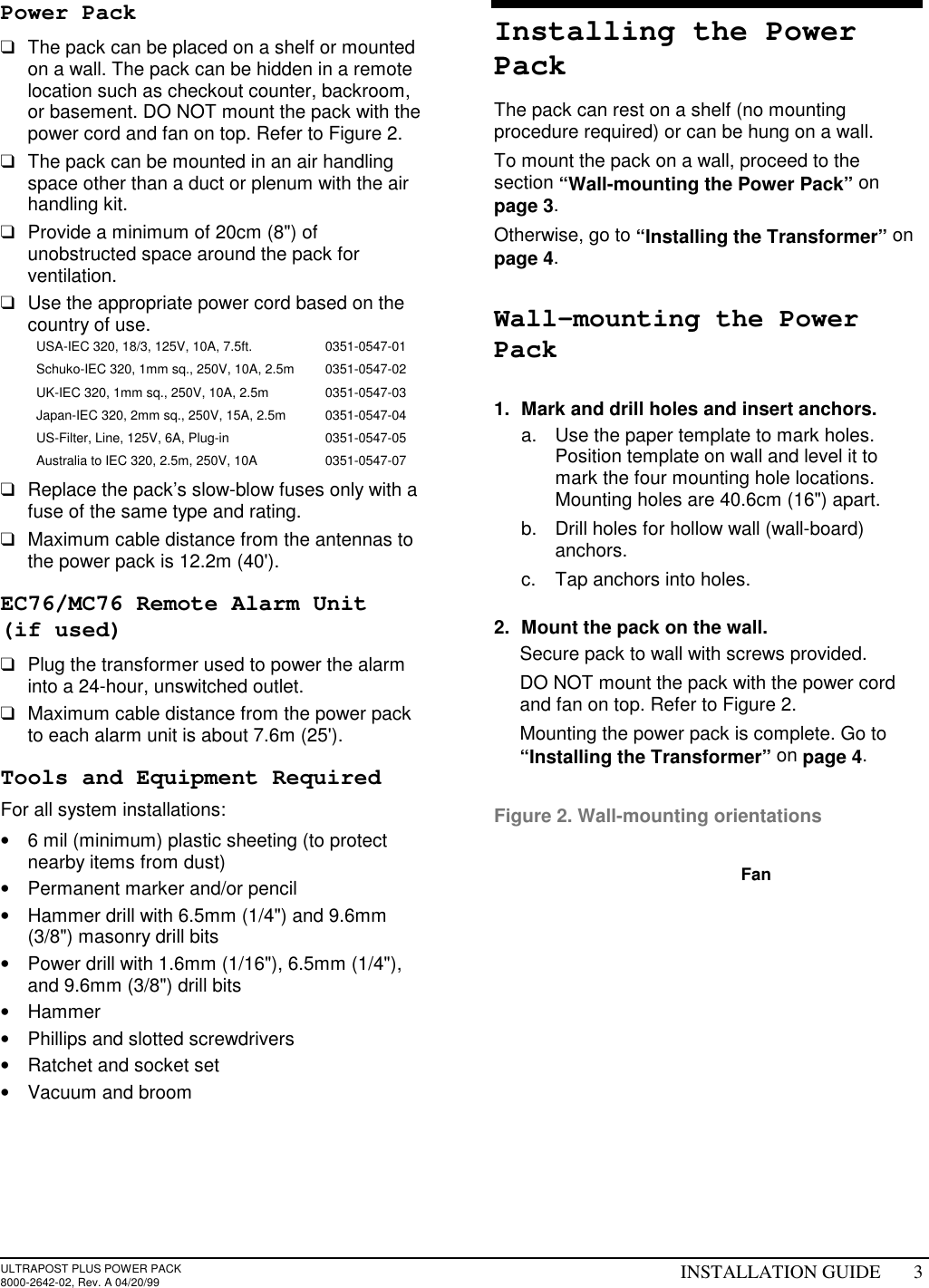 ULTRAPOST PLUS POWER PACK8000-2642-02, Rev. A 04/20/99 INSTALLATION GUIDE 3Power Pack❑  The pack can be placed on a shelf or mountedon a wall. The pack can be hidden in a remotelocation such as checkout counter, backroom,or basement. DO NOT mount the pack with thepower cord and fan on top. Refer to Figure 2.❑  The pack can be mounted in an air handlingspace other than a duct or plenum with the airhandling kit.❑  Provide a minimum of 20cm (8&quot;) ofunobstructed space around the pack forventilation.❑  Use the appropriate power cord based on thecountry of use.USA-IEC 320, 18/3, 125V, 10A, 7.5ft. 0351-0547-01Schuko-IEC 320, 1mm sq., 250V, 10A, 2.5m 0351-0547-02UK-IEC 320, 1mm sq., 250V, 10A, 2.5m 0351-0547-03Japan-IEC 320, 2mm sq., 250V, 15A, 2.5m 0351-0547-04US-Filter, Line, 125V, 6A, Plug-in 0351-0547-05Australia to IEC 320, 2.5m, 250V, 10A 0351-0547-07❑  Replace the pack’s slow-blow fuses only with afuse of the same type and rating.❑  Maximum cable distance from the antennas tothe power pack is 12.2m (40&apos;).EC76/MC76 Remote Alarm Unit(if used)❑  Plug the transformer used to power the alarminto a 24-hour, unswitched outlet.❑  Maximum cable distance from the power packto each alarm unit is about 7.6m (25&apos;).Tools and Equipment RequiredFor all system installations:•  6 mil (minimum) plastic sheeting (to protectnearby items from dust)•  Permanent marker and/or pencil•  Hammer drill with 6.5mm (1/4&quot;) and 9.6mm(3/8&quot;) masonry drill bits•  Power drill with 1.6mm (1/16&quot;), 6.5mm (1/4&quot;),and 9.6mm (3/8&quot;) drill bits• Hammer•  Phillips and slotted screwdrivers•  Ratchet and socket set•  Vacuum and broomInstalling the PowerPackThe pack can rest on a shelf (no mountingprocedure required) or can be hung on a wall.To mount the pack on a wall, proceed to thesection “Wall-mounting the Power Pack” onpage 3.Otherwise, go to “Installing the Transformer” onpage 4.Wall-mounting the PowerPack1.  Mark and drill holes and insert anchors.a.  Use the paper template to mark holes.Position template on wall and level it tomark the four mounting hole locations.Mounting holes are 40.6cm (16&quot;) apart.b.  Drill holes for hollow wall (wall-board)anchors.c.  Tap anchors into holes.2.  Mount the pack on the wall.  Secure pack to wall with screws provided.  DO NOT mount the pack with the power cordand fan on top. Refer to Figure 2.  Mounting the power pack is complete. Go to“Installing the Transformer” on page 4.Figure 2. Wall-mounting orientationsFan