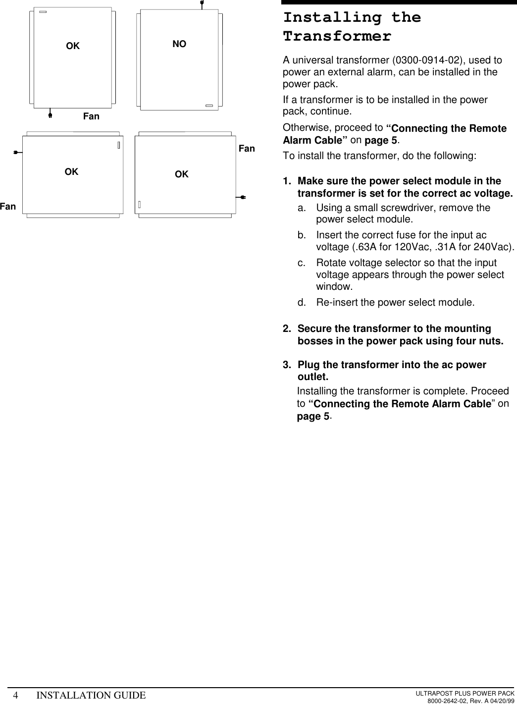 4 INSTALLATION GUIDE ULTRAPOST PLUS POWER PACK8000-2642-02, Rev. A 04/20/99Installing theTransformerA universal transformer (0300-0914-02), used topower an external alarm, can be installed in thepower pack.If a transformer is to be installed in the powerpack, continue.Otherwise, proceed to “Connecting the RemoteAlarm Cable” on page 5.To install the transformer, do the following:1.  Make sure the power select module in thetransformer is set for the correct ac voltage.a.  Using a small screwdriver, remove thepower select module.b.  Insert the correct fuse for the input acvoltage (.63A for 120Vac, .31A for 240Vac).c.  Rotate voltage selector so that the inputvoltage appears through the power selectwindow.d.  Re-insert the power select module.2.  Secure the transformer to the mountingbosses in the power pack using four nuts.3.  Plug the transformer into the ac poweroutlet.  Installing the transformer is complete. Proceedto “Connecting the Remote Alarm Cable” onpage 5.OK NOOK OKFanFanFan