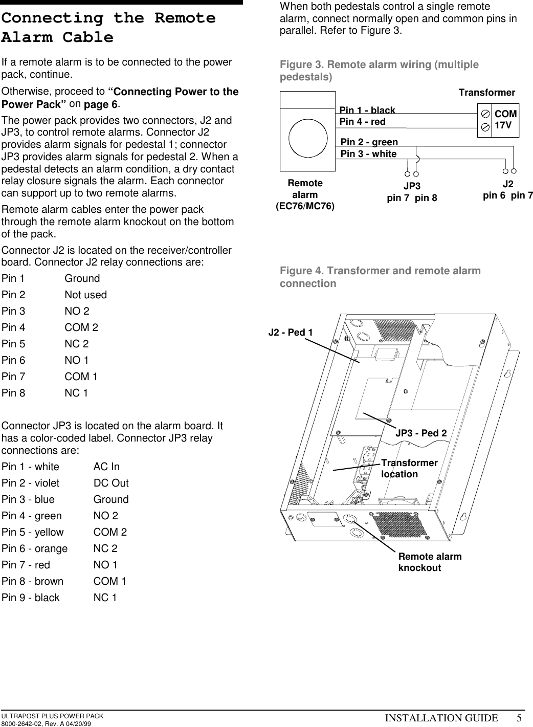 ULTRAPOST PLUS POWER PACK8000-2642-02, Rev. A 04/20/99 INSTALLATION GUIDE 5Connecting the RemoteAlarm CableIf a remote alarm is to be connected to the powerpack, continue.Otherwise, proceed to “Connecting Power to thePower Pack” on page 6.The power pack provides two connectors, J2 andJP3, to control remote alarms. Connector J2provides alarm signals for pedestal 1; connectorJP3 provides alarm signals for pedestal 2. When apedestal detects an alarm condition, a dry contactrelay closure signals the alarm. Each connectorcan support up to two remote alarms.Remote alarm cables enter the power packthrough the remote alarm knockout on the bottomof the pack.Connector J2 is located on the receiver/controllerboard. Connector J2 relay connections are:Pin 1 GroundPin 2 Not usedPin 3 NO 2Pin 4 COM 2Pin 5 NC 2Pin 6 NO 1Pin 7 COM 1Pin 8 NC 1Connector JP3 is located on the alarm board. Ithas a color-coded label. Connector JP3 relayconnections are:Pin 1 - white AC InPin 2 - violet DC OutPin 3 - blue GroundPin 4 - green NO 2Pin 5 - yellow COM 2Pin 6 - orange NC 2Pin 7 - red NO 1Pin 8 - brown COM 1Pin 9 - black NC 1When both pedestals control a single remotealarm, connect normally open and common pins inparallel. Refer to Figure 3.Figure 3. Remote alarm wiring (multiplepedestals)Figure 4. Transformer and remote alarmconnectionPin 1 - blackPin 4 - redJ2pin 6  pin 7JP3pin 7  pin 8TransformerRemotealarm(EC76/MC76)JP3 - Ped 2J2 - Ped 1Remote alarmknockoutTransformerlocationCOM17VPin 2 - greenPin 3 - white