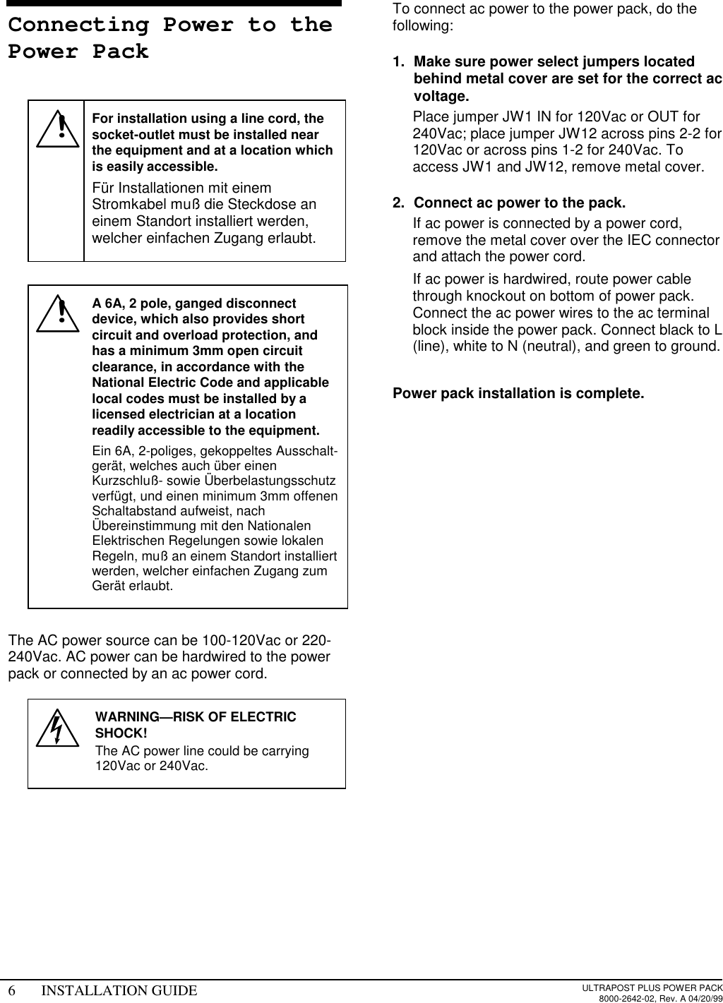 6 INSTALLATION GUIDE ULTRAPOST PLUS POWER PACK8000-2642-02, Rev. A 04/20/99Connecting Power to thePower Pack!For installation using a line cord, thesocket-outlet must be installed nearthe equipment and at a location whichis easily accessible.Für Installationen mit einemStromkabel muß die Steckdose aneinem Standort installiert werden,welcher einfachen Zugang erlaubt.!A 6A, 2 pole, ganged disconnectdevice, which also provides shortcircuit and overload protection, andhas a minimum 3mm open circuitclearance, in accordance with theNational Electric Code and applicablelocal codes must be installed by alicensed electrician at a locationreadily accessible to the equipment.Ein 6A, 2-poliges, gekoppeltes Ausschalt-gerät, welches auch über einenKurzschluß- sowie Überbelastungsschutzverfügt, und einen minimum 3mm offenenSchaltabstand aufweist, nachÜbereinstimmung mit den NationalenElektrischen Regelungen sowie lokalenRegeln, muß an einem Standort installiertwerden, welcher einfachen Zugang zumGerät erlaubt.The AC power source can be 100-120Vac or 220-240Vac. AC power can be hardwired to the powerpack or connected by an ac power cord.WARNING—RISK OF ELECTRICSHOCK!The AC power line could be carrying120Vac or 240Vac.To connect ac power to the power pack, do thefollowing:1.  Make sure power select jumpers locatedbehind metal cover are set for the correct acvoltage.  Place jumper JW1 IN for 120Vac or OUT for240Vac; place jumper JW12 across pins 2-2 for120Vac or across pins 1-2 for 240Vac. Toaccess JW1 and JW12, remove metal cover.2.  Connect ac power to the pack.  If ac power is connected by a power cord,remove the metal cover over the IEC connectorand attach the power cord.  If ac power is hardwired, route power cablethrough knockout on bottom of power pack.Connect the ac power wires to the ac terminalblock inside the power pack. Connect black to L(line), white to N (neutral), and green to ground. Power pack installation is complete.