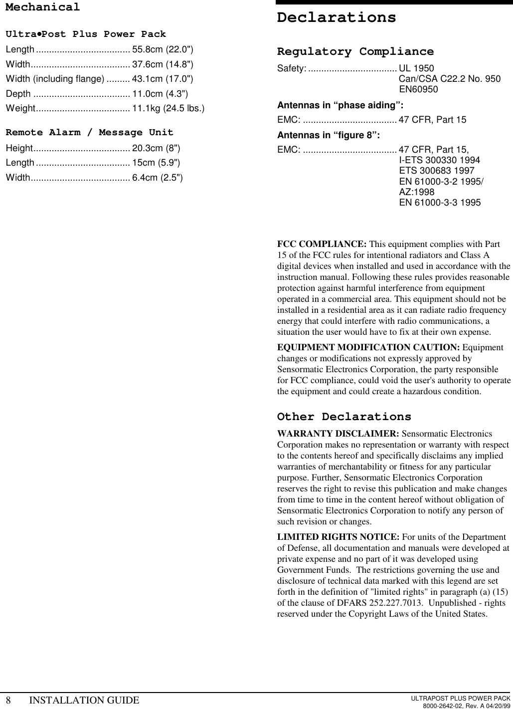 8 INSTALLATION GUIDE ULTRAPOST PLUS POWER PACK8000-2642-02, Rev. A 04/20/99MechanicalUltra••••Post Plus Power PackLength.................................... 55.8cm (22.0&quot;)Width...................................... 37.6cm (14.8&quot;)Width (including flange) ......... 43.1cm (17.0&quot;)Depth ..................................... 11.0cm (4.3&quot;)Weight.................................... 11.1kg (24.5 lbs.)Remote Alarm / Message UnitHeight..................................... 20.3cm (8&quot;)Length.................................... 15cm (5.9&quot;)Width...................................... 6.4cm (2.5&quot;)DeclarationsRegulatory ComplianceSafety: .................................. UL 1950Can/CSA C22.2 No. 950EN60950Antennas in “phase aiding”:EMC: .................................... 47 CFR, Part 15Antennas in “figure 8”:EMC: .................................... 47 CFR, Part 15,I-ETS 300330 1994ETS 300683 1997EN 61000-3-2 1995/AZ:1998EN 61000-3-3 1995FCC COMPLIANCE: This equipment complies with Part15 of the FCC rules for intentional radiators and Class Adigital devices when installed and used in accordance with theinstruction manual. Following these rules provides reasonableprotection against harmful interference from equipmentoperated in a commercial area. This equipment should not beinstalled in a residential area as it can radiate radio frequencyenergy that could interfere with radio communications, asituation the user would have to fix at their own expense.EQUIPMENT MODIFICATION CAUTION: Equipmentchanges or modifications not expressly approved bySensormatic Electronics Corporation, the party responsiblefor FCC compliance, could void the user&apos;s authority to operatethe equipment and could create a hazardous condition.Other DeclarationsWARRANTY DISCLAIMER: Sensormatic ElectronicsCorporation makes no representation or warranty with respectto the contents hereof and specifically disclaims any impliedwarranties of merchantability or fitness for any particularpurpose. Further, Sensormatic Electronics Corporationreserves the right to revise this publication and make changesfrom time to time in the content hereof without obligation ofSensormatic Electronics Corporation to notify any person ofsuch revision or changes.LIMITED RIGHTS NOTICE: For units of the Departmentof Defense, all documentation and manuals were developed atprivate expense and no part of it was developed usingGovernment Funds.  The restrictions governing the use anddisclosure of technical data marked with this legend are setforth in the definition of &quot;limited rights&quot; in paragraph (a) (15)of the clause of DFARS 252.227.7013.  Unpublished - rightsreserved under the Copyright Laws of the United States.