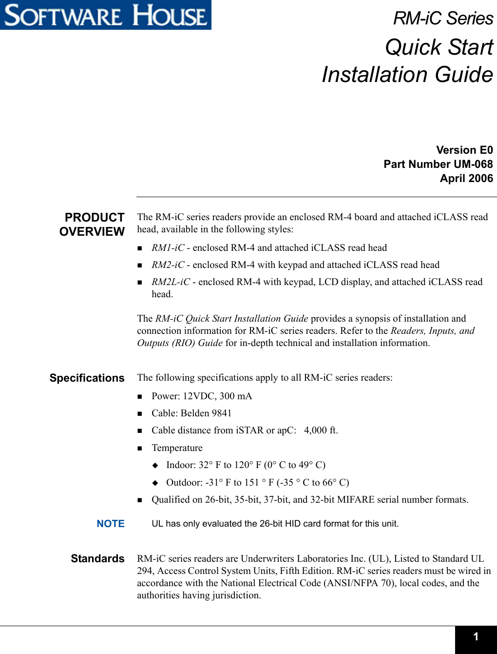 1RM-iC SeriesQuick StartInstallation GuideVersion E0Part Number UM-068April 2006PRODUCTOVERVIEWThe RM-iC series readers provide an enclosed RM-4 board and attached iCLASS read head, available in the following styles:RM1-iC - enclosed RM-4 and attached iCLASS read headRM2-iC - enclosed RM-4 with keypad and attached iCLASS read headRM2L-iC - enclosed RM-4 with keypad, LCD display, and attached iCLASS read head. The RM-iC Quick Start Installation Guide provides a synopsis of installation and connection information for RM-iC series readers. Refer to the Readers, Inputs, and Outputs (RIO) Guide for in-depth technical and installation information.Specifications The following specifications apply to all RM-iC series readers:Power: 12VDC, 300 mACable: Belden 9841Cable distance from iSTAR or apC:   4,000 ft.Temperature Indoor: 32° F to 120° F (0° C to 49° C)Outdoor: -31° F to 151 ° F (-35 ° C to 66° C)Qualified on 26-bit, 35-bit, 37-bit, and 32-bit MIFARE serial number formats. NOTE UL has only evaluated the 26-bit HID card format for this unit.Standards RM-iC series readers are Underwriters Laboratories Inc. (UL), Listed to Standard UL 294, Access Control System Units, Fifth Edition. RM-iC series readers must be wired in accordance with the National Electrical Code (ANSI/NFPA 70), local codes, and the authorities having jurisdiction.