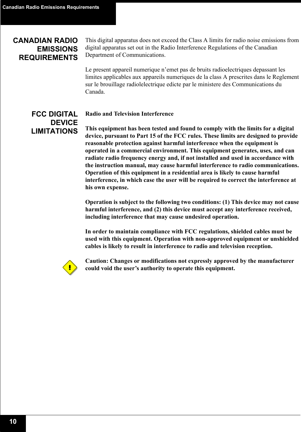 Canadian Radio Emissions Requirements10CANADIAN RADIOEMISSIONSREQUIREMENTSThis digital apparatus does not exceed the Class A limits for radio noise emissions from digital apparatus set out in the Radio Interference Regulations of the Canadian Department of Communications.Le present appareil numerique n’emet pas de bruits radioelectriques depassant les limites applicables aux appareils numeriques de la class A prescrites dans le Reglement sur le brouillage radiolelectrique edicte par le ministere des Communications du Canada.FCC DIGITALDEVICELIMITATIONSRadio and Television Interference This equipment has been tested and found to comply with the limits for a digital device, pursuant to Part 15 of the FCC rules. These limits are designed to provide reasonable protection against harmful interference when the equipment is operated in a commercial environment. This equipment generates, uses, and can radiate radio frequency energy and, if not installed and used in accordance with the instruction manual, may cause harmful interference to radio communications. Operation of this equipment in a residential area is likely to cause harmful interference, in which case the user will be required to correct the interference at his own expense. Operation is subject to the following two conditions: (1) This device may not cause harmful interference, and (2) this device must accept any interference received, including interference that may cause undesired operation. In order to maintain compliance with FCC regulations, shielded cables must be used with this equipment. Operation with non-approved equipment or unshielded cables is likely to result in interference to radio and television reception. Caution: Changes or modifications not expressly approved by the manufacturer could void the user’s authority to operate this equipment. 