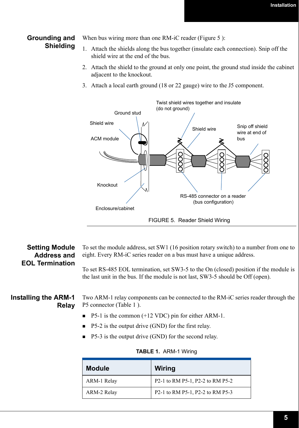 Installation5Grounding andShieldingWhen bus wiring more than one RM-iC reader (Figure 5 ):1. Attach the shields along the bus together (insulate each connection). Snip off the shield wire at the end of the bus.2. Attach the shield to the ground at only one point, the ground stud inside the cabinet adjacent to the knockout.3. Attach a local earth ground (18 or 22 gauge) wire to the J5 component.FIGURE 5. Reader Shield WiringSetting ModuleAddress andEOL TerminationTo set the module address, set SW1 (16 position rotary switch) to a number from one to eight. Every RM-iC series reader on a bus must have a unique address.To set RS-485 EOL termination, set SW3-5 to the On (closed) position if the module is the last unit in the bus. If the module is not last, SW3-5 should be Off (open).Installing the ARM-1RelayTwo ARM-1 relay components can be connected to the RM-iC series reader through the P5 connector (Table 1 ). P5-1 is the common (+12 VDC) pin for either ARM-1. P5-2 is the output drive (GND) for the first relay. P5-3 is the output drive (GND) for the second relay.ACM moduleRS-485 connector on a readerKnockoutTwist shield wires together and insulate (do not ground)Ground stud(bus configuration)Shield wireEnclosure/cabinetShield wire Snip off shield wire at end of busTABLE 1. ARM-1 WiringModule  WiringARM-1 Relay P2-1 to RM P5-1, P2-2 to RM P5-2ARM-2 Relay P2-1 to RM P5-1, P2-2 to RM P5-3