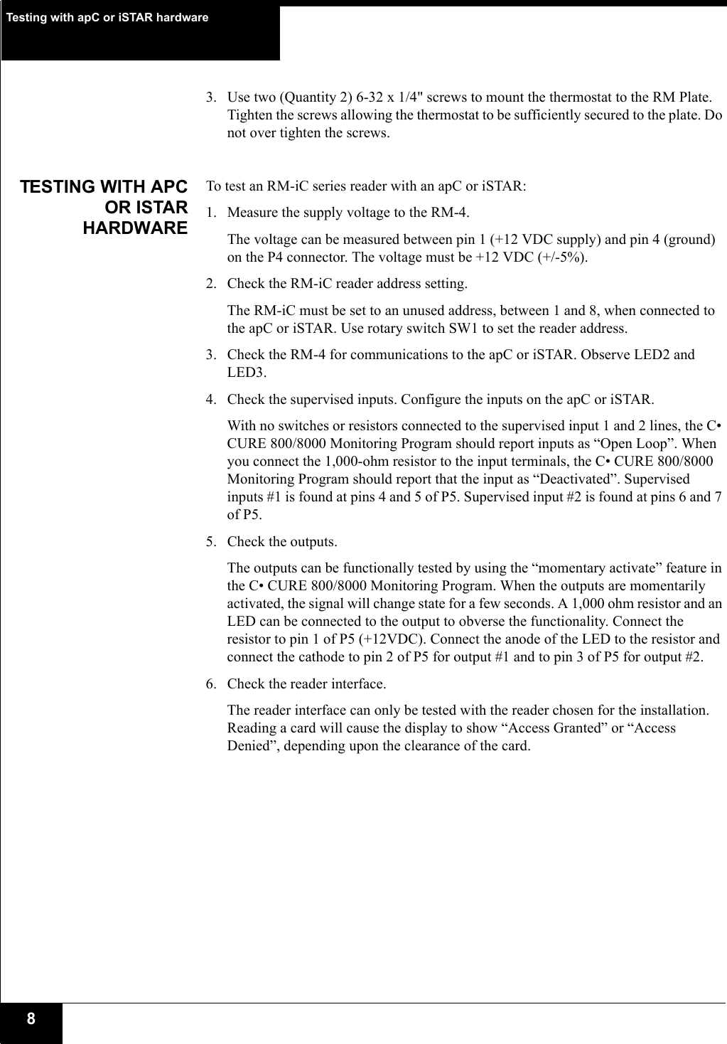 Testing with apC or iSTAR hardware83. Use two (Quantity 2) 6-32 x 1/4&quot; screws to mount the thermostat to the RM Plate. Tighten the screws allowing the thermostat to be sufficiently secured to the plate. Do not over tighten the screws.TESTING WITH APCOR ISTARHARDWARETo test an RM-iC series reader with an apC or iSTAR:1. Measure the supply voltage to the RM-4. The voltage can be measured between pin 1 (+12 VDC supply) and pin 4 (ground) on the P4 connector. The voltage must be +12 VDC (+/-5%).2. Check the RM-iC reader address setting. The RM-iC must be set to an unused address, between 1 and 8, when connected to the apC or iSTAR. Use rotary switch SW1 to set the reader address.3. Check the RM-4 for communications to the apC or iSTAR. Observe LED2 and LED3.4. Check the supervised inputs. Configure the inputs on the apC or iSTAR.With no switches or resistors connected to the supervised input 1 and 2 lines, the C• CURE 800/8000 Monitoring Program should report inputs as “Open Loop”. When you connect the 1,000-ohm resistor to the input terminals, the C• CURE 800/8000 Monitoring Program should report that the input as “Deactivated”. Supervised inputs #1 is found at pins 4 and 5 of P5. Supervised input #2 is found at pins 6 and 7 of P5.5. Check the outputs. The outputs can be functionally tested by using the “momentary activate” feature in the C• CURE 800/8000 Monitoring Program. When the outputs are momentarily activated, the signal will change state for a few seconds. A 1,000 ohm resistor and an LED can be connected to the output to obverse the functionality. Connect the resistor to pin 1 of P5 (+12VDC). Connect the anode of the LED to the resistor and connect the cathode to pin 2 of P5 for output #1 and to pin 3 of P5 for output #2.6. Check the reader interface. The reader interface can only be tested with the reader chosen for the installation. Reading a card will cause the display to show “Access Granted” or “Access Denied”, depending upon the clearance of the card.