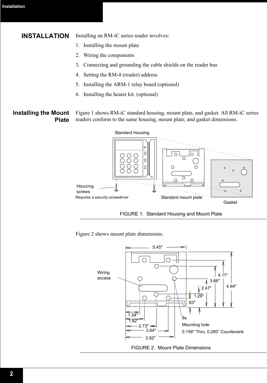 Installation2INSTALLATION Installing an RM-iC series reader involves:1. Installing the mount plate2. Wiring the components3. Connecting and grounding the cable shields on the reader bus4. Setting the RM-4 (reader) address5. Installing the ARM-1 relay board (optional)6. Installing the heater kit. (optional)Installing the MountPlateFigure 1 shows RM-iC standard housing, mount plate, and gasket. All RM-iC series readers conform to the same housing, mount plate, and gasket dimensions. FIGURE 1. Standard Housing and Mount PlateFigure 2 shows mount plate dimensions.FIGURE 2. Mount Plate DimensionsStandard HousingStandard mount plateHousing screwsGasketRequires a security screwdriverWiring access1.29&quot;.83&quot;2.47&quot;3.66&quot;2.73&quot;1.54&quot;5.45&quot;4.94&quot;4.11&quot;1.82&quot;3.92&quot;3.64&quot;8xMounting hole0.156&quot; Thru, 0.280” Countersink