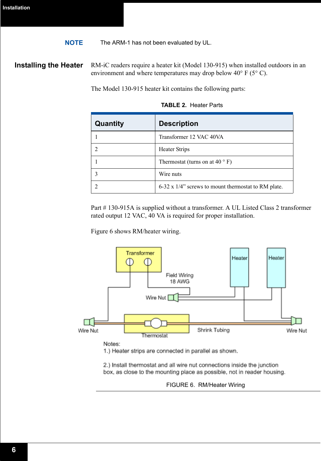 Installation6NOTE The ARM-1 has not been evaluated by UL.Installing the Heater RM-iC readers require a heater kit (Model 130-915) when installed outdoors in an environment and where temperatures may drop below 40° F (5° C). The Model 130-915 heater kit contains the following parts:Part # 130-915A is supplied without a transformer. A UL Listed Class 2 transformer rated output 12 VAC, 40 VA is required for proper installation. Figure 6 shows RM/heater wiring.FIGURE 6. RM/Heater WiringTABLE 2. Heater PartsQuantity Description1 Transformer 12 VAC 40VA2 Heater Strips1 Thermostat (turns on at 40 ° F)3 Wire nuts2 6-32 x 1/4” screws to mount thermostat to RM plate.