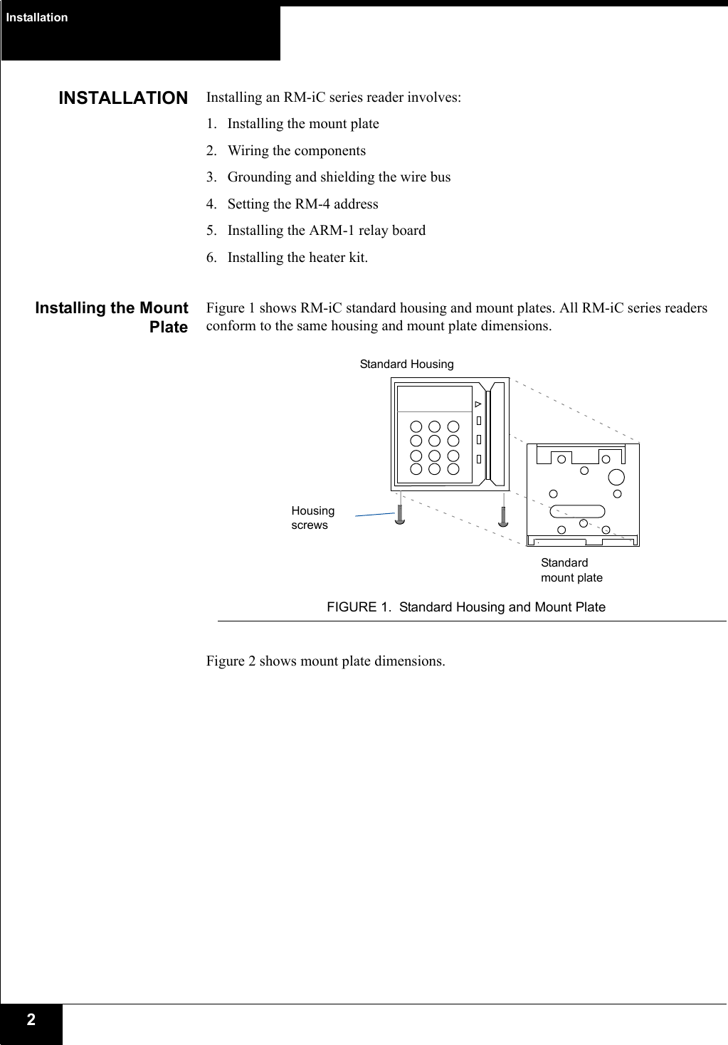 Installation2INSTALLATION Installing an RM-iC series reader involves:1. Installing the mount plate2. Wiring the components3. Grounding and shielding the wire bus4. Setting the RM-4 address5. Installing the ARM-1 relay board6. Installing the heater kit.Installing the MountPlateFigure 1 shows RM-iC standard housing and mount plates. All RM-iC series readers conform to the same housing and mount plate dimensions. FIGURE 1. Standard Housing and Mount PlateFigure 2 shows mount plate dimensions.Standard HousingStandard mount plateHousing screws