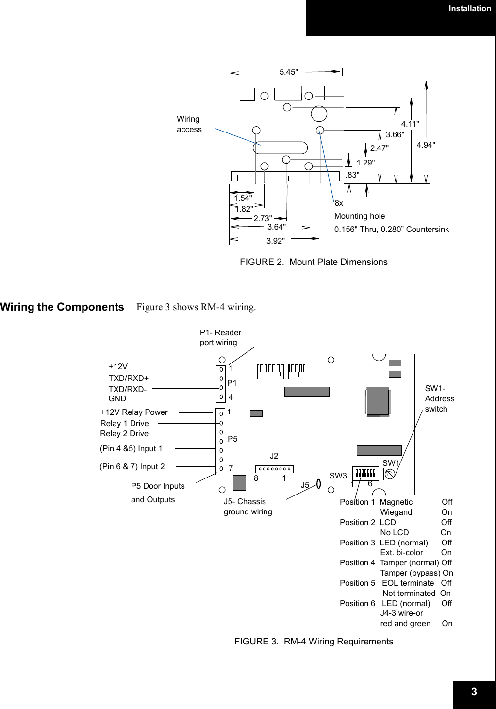 Installation3FIGURE 2. Mount Plate DimensionsWiring the Components Figure 3 shows RM-4 wiring.FIGURE 3. RM-4 Wiring RequirementsWiring access1.29&quot;.83&quot;2.47&quot;3.66&quot;2.73&quot;1.54&quot;5.45&quot;4.94&quot;4.11&quot;1.82&quot;3.92&quot;3.64&quot;8xMounting hole0.156&quot; Thru, 0.280” Countersink1J2P1P5J5SW3SW11114SW1- Address switch678+12V Relay PowerRelay 1 DriveRelay 2 Drive(Pin 4 &amp;5) Input 1(Pin 6 &amp; 7) Input 2 P1- Reader port wiring+12VTXD/RXD+TXD/RXD-GNDP5 Door Inputsand Outputs J5- Chassis ground wiringPosition 1  Magnetic  Off  Wiegand OnPosition 2 LCD OffNo LCD OnPosition 3 LED (normal) OffExt. bi-color OnPosition 4  Tamper (normal) OffTamper (bypass) OnPosition 5 EOL terminate OffNot terminated OnPosition 6 LED (normal) Off                  J4-3 wire-or                  red and green On