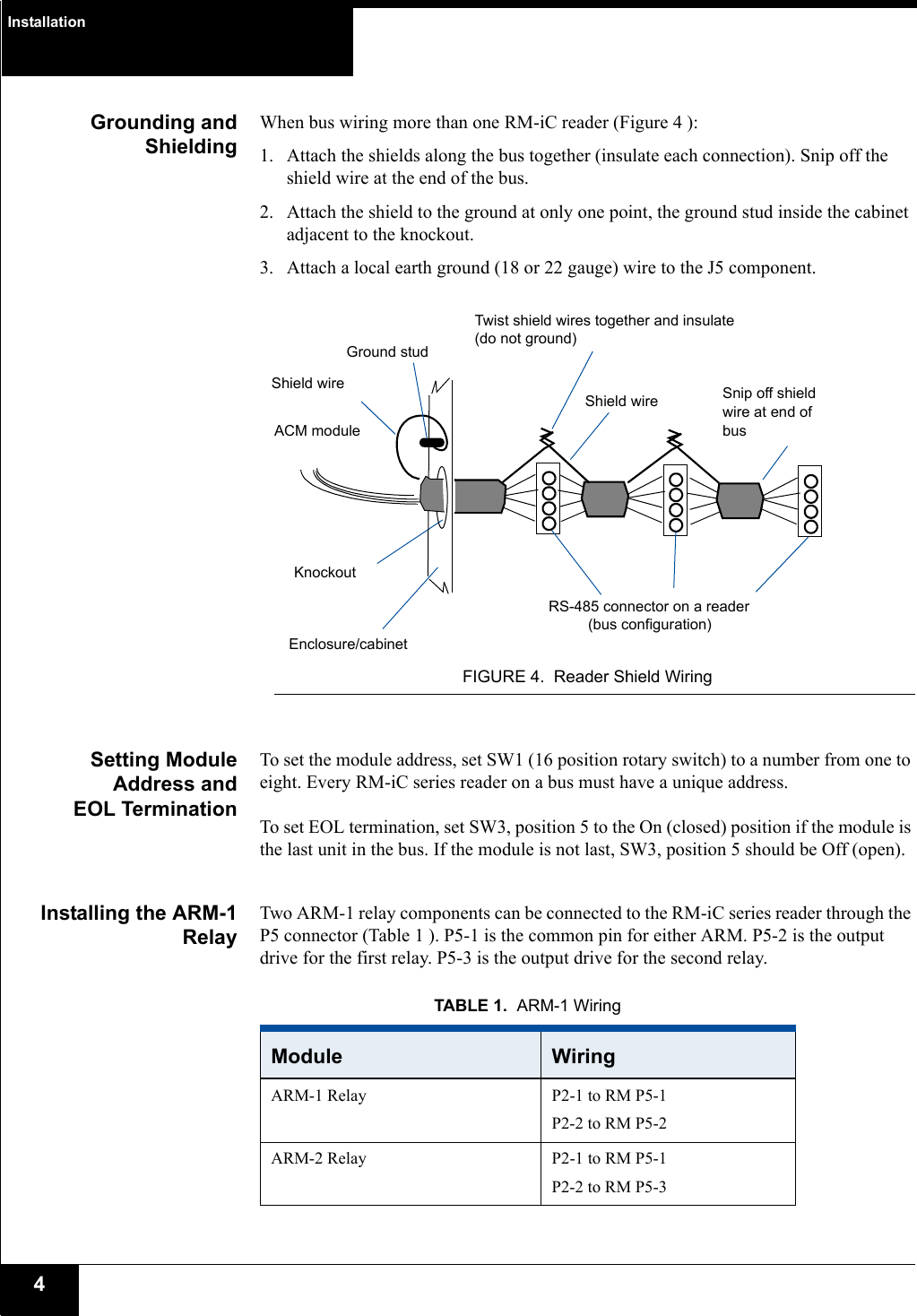 Installation4Grounding andShieldingWhen bus wiring more than one RM-iC reader (Figure 4 ):1. Attach the shields along the bus together (insulate each connection). Snip off the shield wire at the end of the bus.2. Attach the shield to the ground at only one point, the ground stud inside the cabinet adjacent to the knockout.3. Attach a local earth ground (18 or 22 gauge) wire to the J5 component.FIGURE 4. Reader Shield WiringSetting ModuleAddress andEOL TerminationTo set the module address, set SW1 (16 position rotary switch) to a number from one to eight. Every RM-iC series reader on a bus must have a unique address.To set EOL termination, set SW3, position 5 to the On (closed) position if the module is the last unit in the bus. If the module is not last, SW3, position 5 should be Off (open).Installing the ARM-1RelayTwo ARM-1 relay components can be connected to the RM-iC series reader through the P5 connector (Table 1 ). P5-1 is the common pin for either ARM. P5-2 is the output drive for the first relay. P5-3 is the output drive for the second relay.ACM moduleRS-485 connector on a readerKnockoutTwist shield wires together and insulate (do not ground)Ground stud(bus configuration)Shield wireEnclosure/cabinetShield wire Snip off shield wire at end of busTABLE 1. ARM-1 WiringModule  WiringARM-1 Relay P2-1 to RM P5-1P2-2 to RM P5-2ARM-2 Relay P2-1 to RM P5-1P2-2 to RM P5-3