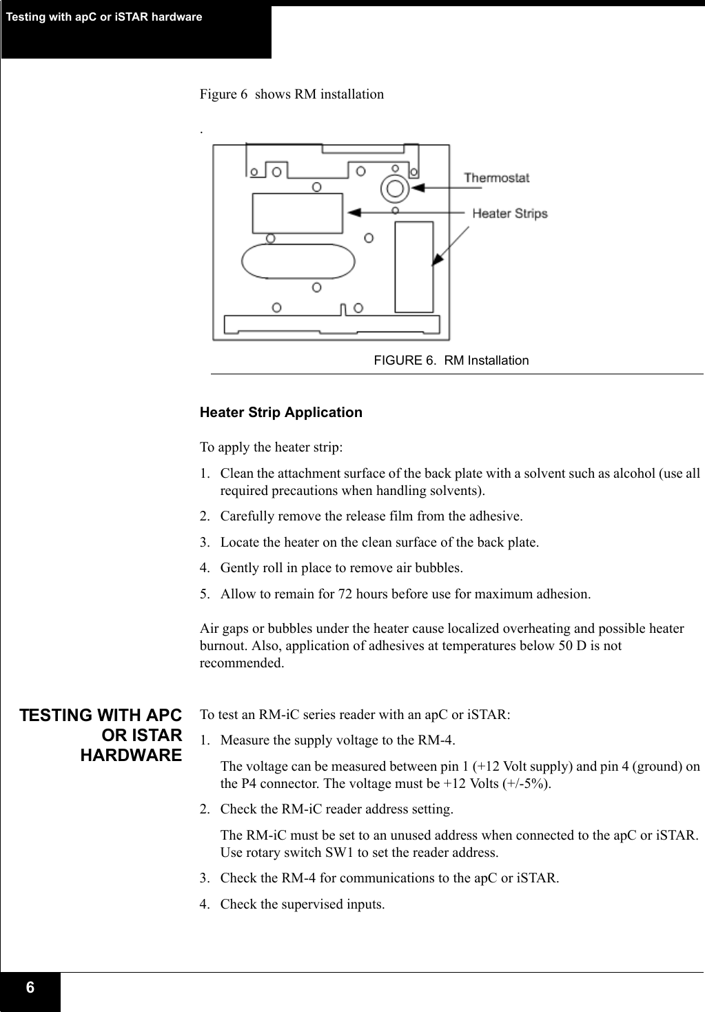 Testing with apC or iSTAR hardware6Figure 6  shows RM installation.FIGURE 6. RM InstallationHeater Strip ApplicationTo apply the heater strip:1. Clean the attachment surface of the back plate with a solvent such as alcohol (use all required precautions when handling solvents).2. Carefully remove the release film from the adhesive.3. Locate the heater on the clean surface of the back plate.4. Gently roll in place to remove air bubbles.5. Allow to remain for 72 hours before use for maximum adhesion. Air gaps or bubbles under the heater cause localized overheating and possible heater burnout. Also, application of adhesives at temperatures below 50 D is not recommended.TESTING WITH APCOR ISTARHARDWARETo test an RM-iC series reader with an apC or iSTAR:1. Measure the supply voltage to the RM-4. The voltage can be measured between pin 1 (+12 Volt supply) and pin 4 (ground) on the P4 connector. The voltage must be +12 Volts (+/-5%).2. Check the RM-iC reader address setting. The RM-iC must be set to an unused address when connected to the apC or iSTAR. Use rotary switch SW1 to set the reader address.3. Check the RM-4 for communications to the apC or iSTAR. 4. Check the supervised inputs. 