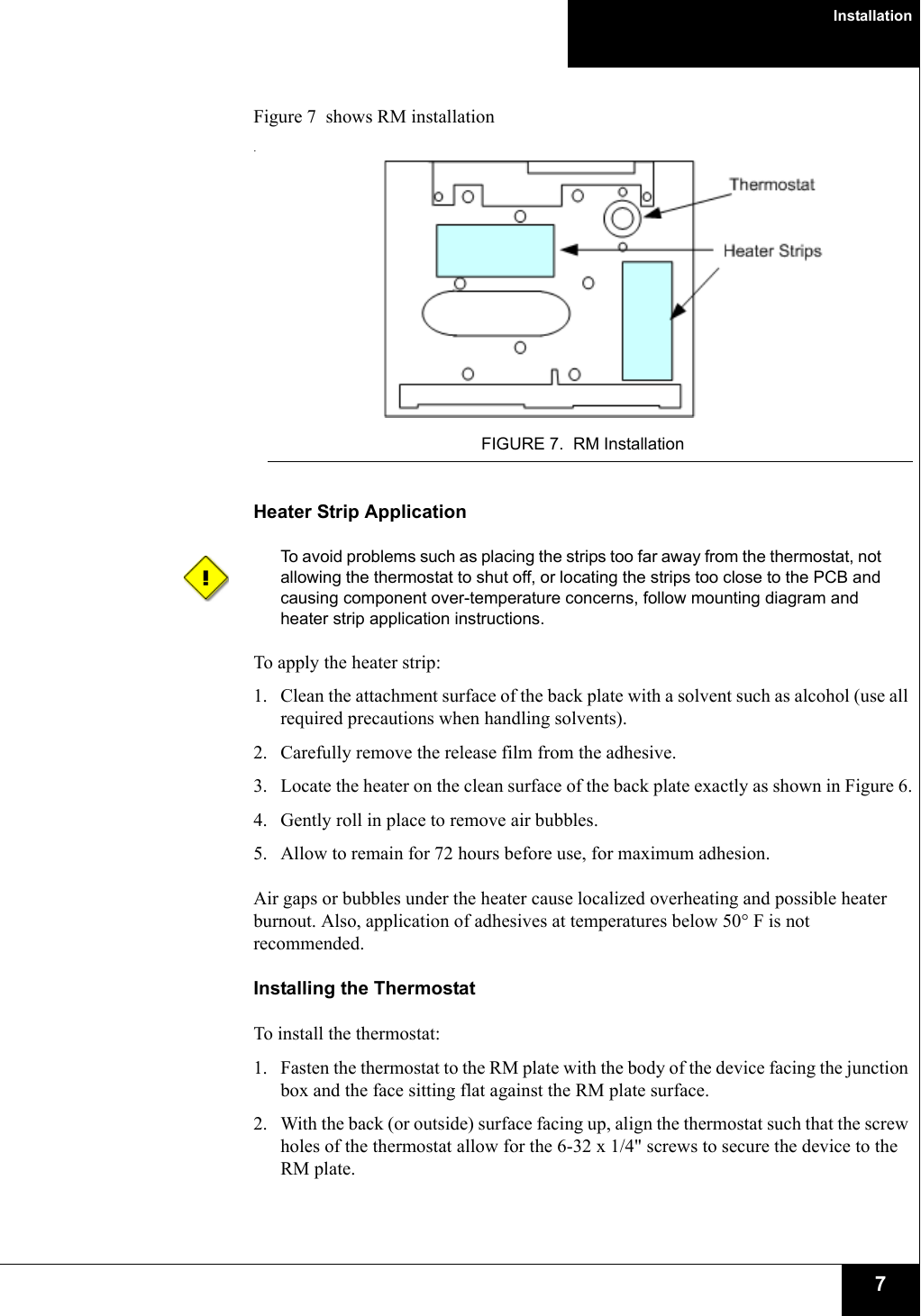 Installation7Figure 7  shows RM installation.FIGURE 7. RM InstallationHeater Strip ApplicationTo avoid problems such as placing the strips too far away from the thermostat, not allowing the thermostat to shut off, or locating the strips too close to the PCB and causing component over-temperature concerns, follow mounting diagram and heater strip application instructions.To apply the heater strip:1. Clean the attachment surface of the back plate with a solvent such as alcohol (use all required precautions when handling solvents).2. Carefully remove the release film from the adhesive.3. Locate the heater on the clean surface of the back plate exactly as shown in Figure 6.4. Gently roll in place to remove air bubbles.5. Allow to remain for 72 hours before use, for maximum adhesion. Air gaps or bubbles under the heater cause localized overheating and possible heater burnout. Also, application of adhesives at temperatures below 50° F is not recommended.Installing the ThermostatTo install the thermostat:1. Fasten the thermostat to the RM plate with the body of the device facing the junction box and the face sitting flat against the RM plate surface.2. With the back (or outside) surface facing up, align the thermostat such that the screw holes of the thermostat allow for the 6-32 x 1/4&quot; screws to secure the device to the RM plate. 