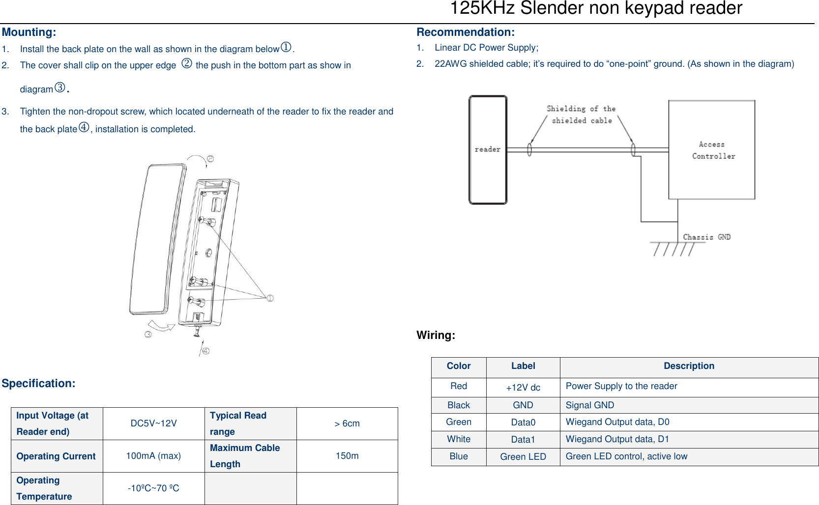  125KHz Slender non keypad reader Mounting: 1. Install the back plate on the wall as shown in the diagram below. 2. The cover shall clip on the upper edge  the push in the bottom part as show in diagram.3. Tighten the non-dropout screw, which located underneath of the reader to fix the reader andthe back plate, installation is completed.Specification: Recommendation: 1. Linear DC Power Supply;2. 22AWG shielded cable; it’s required to do “one-point” ground. (As shown in the diagram)Wiring: Input Voltage (at Reader end)  DC5V~12V  Typical Read range  &gt;6cmOperating Current  100mA (max)  Maximum Cable Length  150m Operating Temperature  -10ºC~70 ºCColor  Label  Description Red  +12V dc Power Supply to the reader Black  GND  Signal GND Green  Data0  Wiegand Output data, D0 White  Data1  Wiegand Output data, D1 Blue  Green LED  Green LED control, active low 