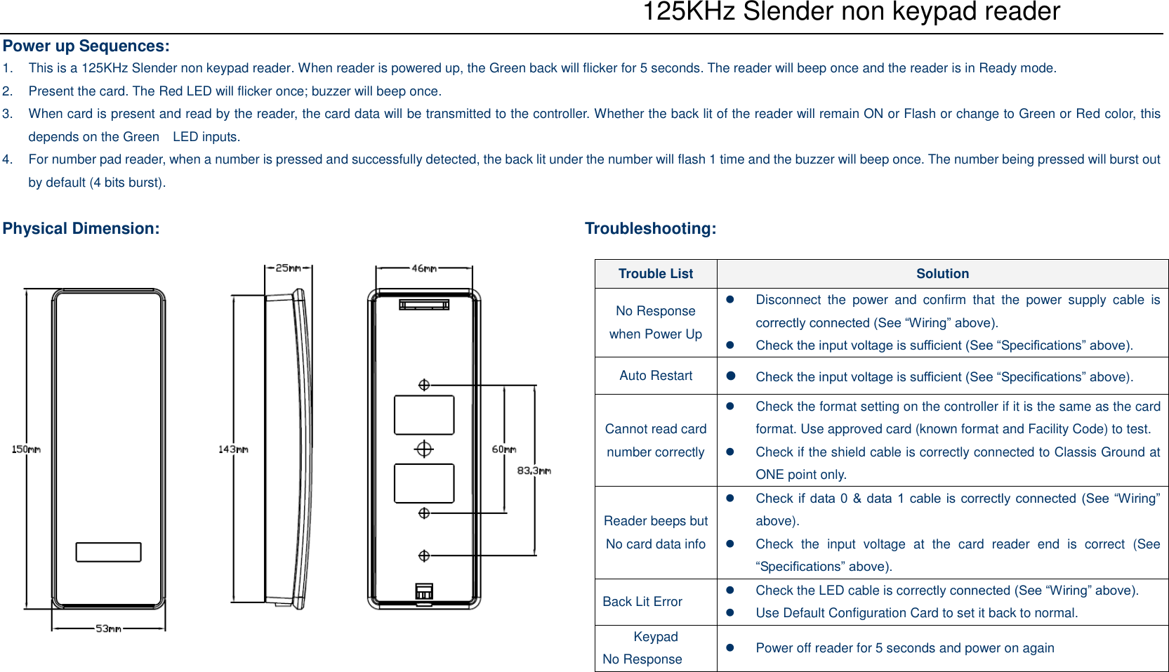    125KHz Slender non keypad reader Power up Sequences: 1.  This is a 125KHz Slender non keypad reader. When reader is powered up, the Green back will flicker for 5 seconds. The reader will beep once and the reader is in Ready mode. 2.  Present the card. The Red LED will flicker once; buzzer will beep once. 3.  When card is present and read by the reader, the card data will be transmitted to the controller. Whether the back lit of the reader will remain ON or Flash or change to Green or Red color, this depends on the Green    LED inputs. 4.  For number pad reader, when a number is pressed and successfully detected, the back lit under the number will flash 1 time and the buzzer will beep once. The number being pressed will burst out by default (4 bits burst).  Physical Dimension:                    Troubleshooting: Trouble List  Solution No Response when Power Up   Disconnect  the  power  and  confirm  that  the  power  supply  cable  is correctly connected (See “Wiring” above).  Check the input voltage is sufficient (See “Specifications” above). Auto Restart   Check the input voltage is sufficient (See “Specifications” above). Cannot read card number correctly   Check the format setting on the controller if it is the same as the card format. Use approved card (known format and Facility Code) to test.   Check if the shield cable is correctly connected to Classis Ground at ONE point only. Reader beeps but No card data info  Check if data 0 &amp; data 1 cable is correctly connected (See “Wiring” above).   Check  the  input  voltage  at  the  card  reader  end  is  correct  (See “Specifications” above). Back Lit Error    Check the LED cable is correctly connected (See “Wiring” above).   Use Default Configuration Card to set it back to normal. Keypad No Response    Power off reader for 5 seconds and power on again 