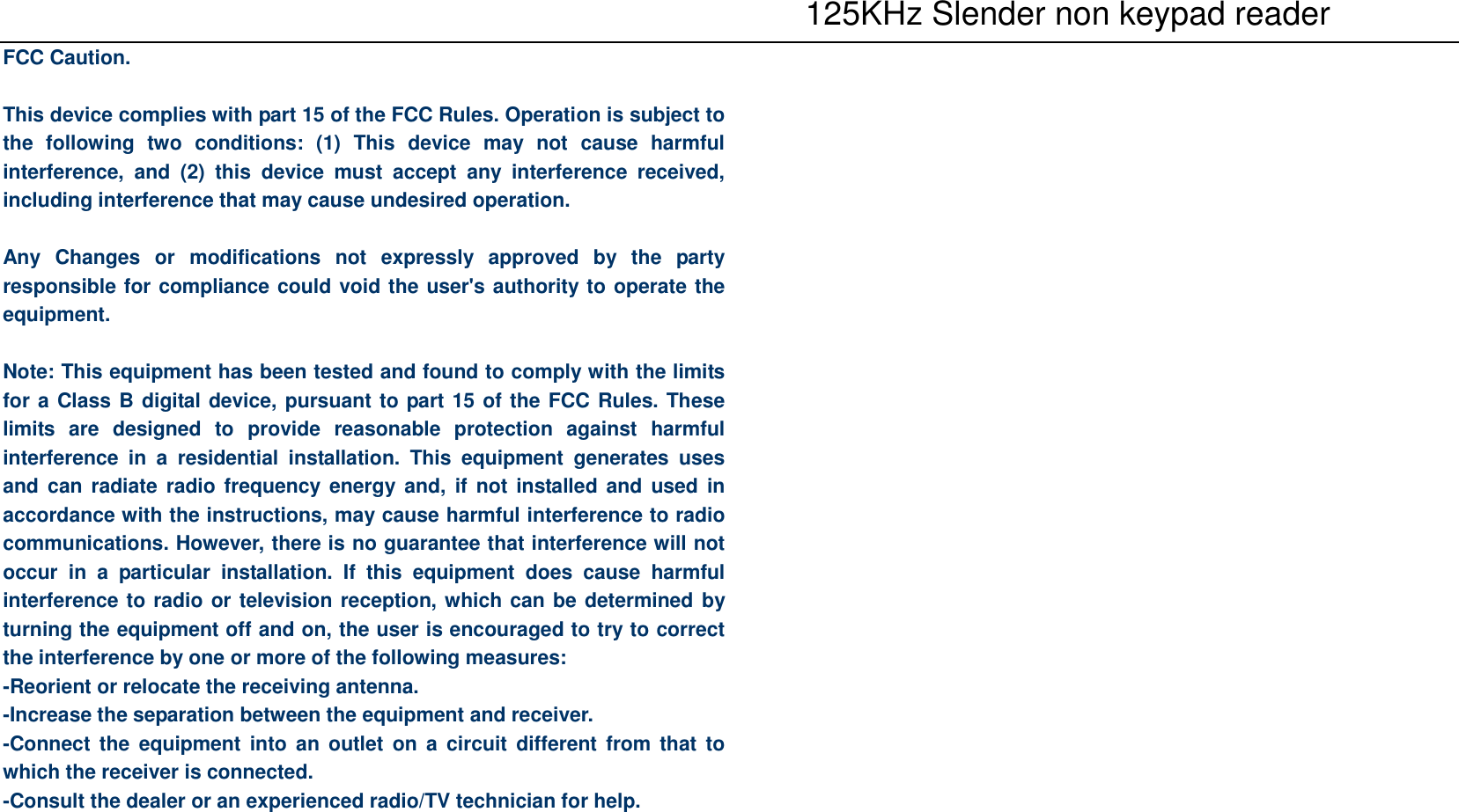    125KHz Slender non keypad reader FCC Caution.  This device complies with part 15 of the FCC Rules. Operation is subject to the  following  two  conditions:  (1)  This  device  may  not  cause  harmful interference,  and  (2)  this  device  must  accept  any  interference  received, including interference that may cause undesired operation.  Any  Changes  or  modifications  not  expressly  approved  by  the  party responsible for compliance could void the user&apos;s authority to operate the equipment.  Note: This equipment has been tested and found to comply with the limits for a Class B digital device, pursuant to part 15 of the FCC Rules. These limits  are  designed  to  provide  reasonable  protection  against  harmful interference  in  a  residential  installation.  This  equipment  generates  uses and can radiate  radio frequency  energy and, if not installed and used in accordance with the instructions, may cause harmful interference to radio communications. However, there is no guarantee that interference will not occur  in  a  particular  installation.  If  this  equipment  does  cause  harmful interference to radio or television reception, which can be determined by turning the equipment off and on, the user is encouraged to try to correct the interference by one or more of the following measures: -Reorient or relocate the receiving antenna. -Increase the separation between the equipment and receiver. -Connect the  equipment into  an  outlet  on  a  circuit  different  from  that  to which the receiver is connected. -Consult the dealer or an experienced radio/TV technician for help.      