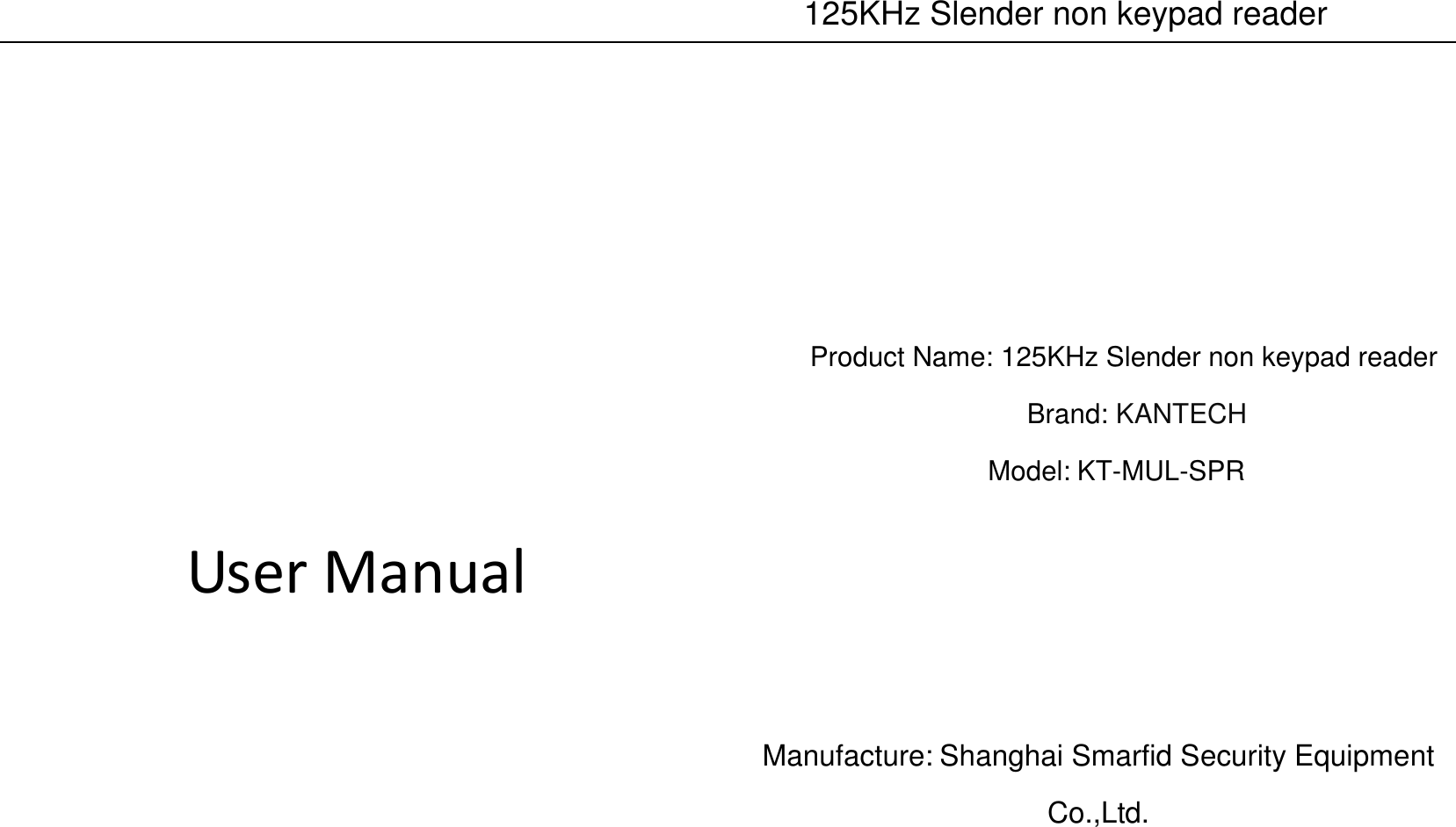    125KHz Slender non keypad reader        User Manual            Product Name: 125KHz Slender non keypad reader Brand: KANTECH Model: KT-MUL-SPR     Manufacture: Shanghai Smarfid Security Equipment Co.,Ltd.   