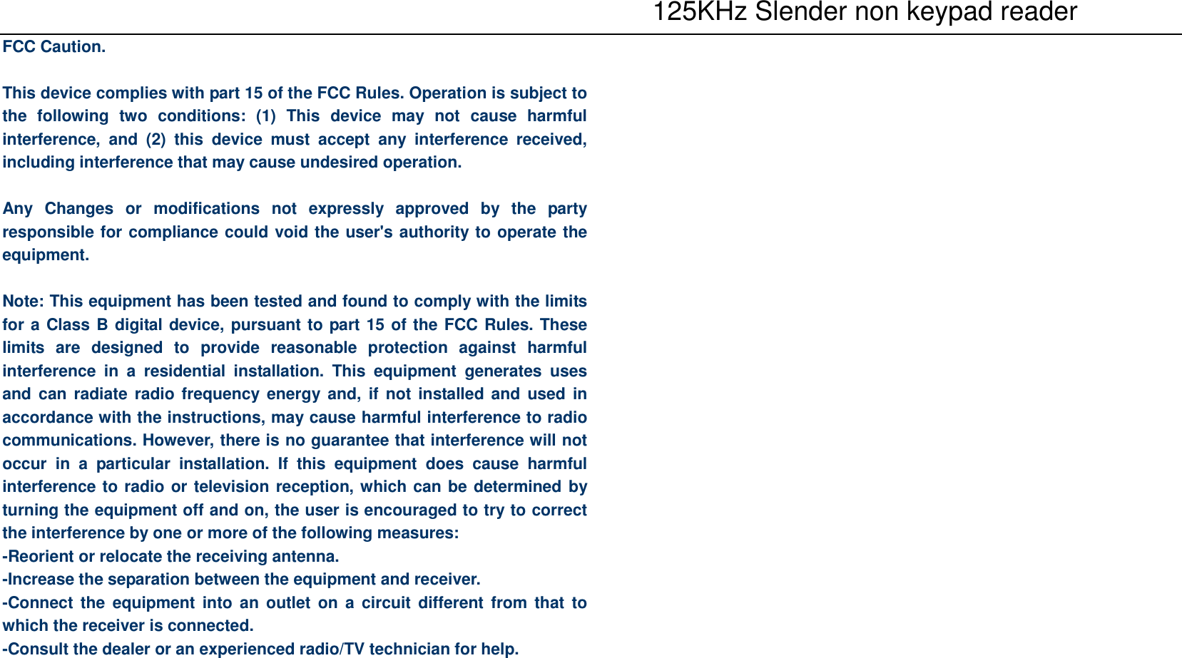    125KHz Slender non keypad reader FCC Caution.  This device complies with part 15 of the FCC Rules. Operation is subject to the  following  two  conditions:  (1)  This  device  may  not  cause  harmful interference,  and  (2)  this  device  must  accept  any  interference  received, including interference that may cause undesired operation.  Any  Changes  or  modifications  not  expressly  approved  by  the  party responsible for compliance could void the user&apos;s authority to operate the equipment.  Note: This equipment has been tested and found to comply with the limits for a Class B digital device, pursuant to part 15 of the FCC Rules. These limits  are  designed  to  provide  reasonable  protection  against  harmful interference  in  a  residential  installation.  This  equipment  generates  uses and can  radiate radio frequency  energy and,  if  not installed and  used in accordance with the instructions, may cause harmful interference to radio communications. However, there is no guarantee that interference will not occur  in  a  particular  installation.  If  this  equipment  does  cause  harmful interference to radio or television reception, which can be determined by turning the equipment off and on, the user is encouraged to try to correct the interference by one or more of the following measures: -Reorient or relocate the receiving antenna. -Increase the separation between the equipment and receiver. -Connect the  equipment into  an  outlet  on  a  circuit  different  from that  to which the receiver is connected. -Consult the dealer or an experienced radio/TV technician for help.      