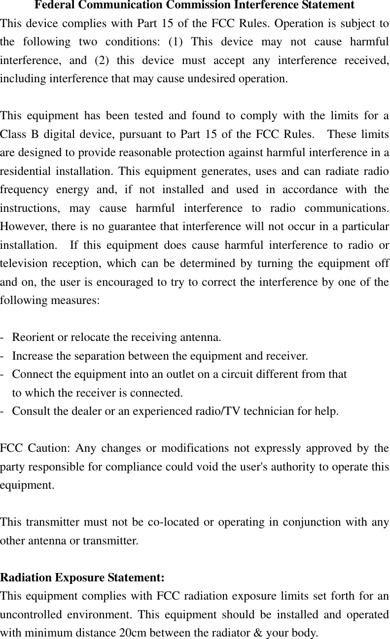 Federal Communication Commission Interference Statement This device complies with Part 15 of the FCC Rules. Operation is subject to the  following  two  conditions:  (1)  This  device  may  not  cause  harmful interference,  and  (2)  this  device  must  accept  any  interference  received, including interference that may cause undesired operation.  This  equipment  has  been  tested  and  found  to  comply  with  the  limits  for  a Class B digital device, pursuant to Part 15 of the FCC Rules.    These limits are designed to provide reasonable protection against harmful interference in a residential installation. This equipment generates, uses and can radiate radio frequency  energy  and,  if  not  installed  and  used  in  accordance  with  the instructions,  may  cause  harmful  interference  to  radio  communications.   However, there is no guarantee that interference will not occur in a particular installation.    If  this  equipment  does  cause  harmful  interference  to  radio  or television reception,  which can be  determined by  turning the equipment  off and on, the user is encouraged to try to correct the interference by one of the following measures:  -  Reorient or relocate the receiving antenna. -  Increase the separation between the equipment and receiver. -  Connect the equipment into an outlet on a circuit different from that to which the receiver is connected. -  Consult the dealer or an experienced radio/TV technician for help.  FCC Caution:  Any changes  or  modifications not expressly  approved by the party responsible for compliance could void the user&apos;s authority to operate this equipment.  This transmitter must not be co-located or operating in conjunction with any other antenna or transmitter.    Radiation Exposure Statement: This equipment complies with FCC radiation exposure limits set forth for an uncontrolled  environment.  This  equipment  should  be  installed  and  operated with minimum distance 20cm between the radiator &amp; your body.    