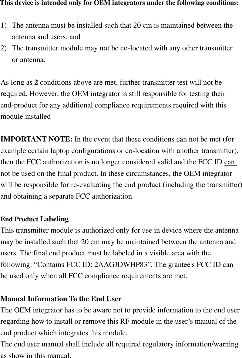 This device is intended only for OEM integrators under the following conditions:  1) The antenna must be installed such that 20 cm is maintained between the antenna and users, and   2) The transmitter module may not be co-located with any other transmitter or antenna.  As long as 2 conditions above are met, further transmitter test will not be required. However, the OEM integrator is still responsible for testing their end-product for any additional compliance requirements required with this module installed  IMPORTANT NOTE: In the event that these conditions can not be met (for example certain laptop configurations or co-location with another transmitter), then the FCC authorization is no longer considered valid and the FCC ID can not be used on the final product. In these circumstances, the OEM integrator will be responsible for re-evaluating the end product (including the transmitter) and obtaining a separate FCC authorization.  End Product Labeling   This transmitter module is authorized only for use in device where the antenna may be installed such that 20 cm may be maintained between the antenna and users. The final end product must be labeled in a visible area with the following: “Contains FCC ID: 2AAGJDWHP83”. The grantee&apos;s FCC ID can be used only when all FCC compliance requirements are met.  Manual Information To the End User The OEM integrator has to be aware not to provide information to the end user regarding how to install or remove this RF module in the user’s manual of the end product which integrates this module. The end user manual shall include all required regulatory information/warning as show in this manual.      