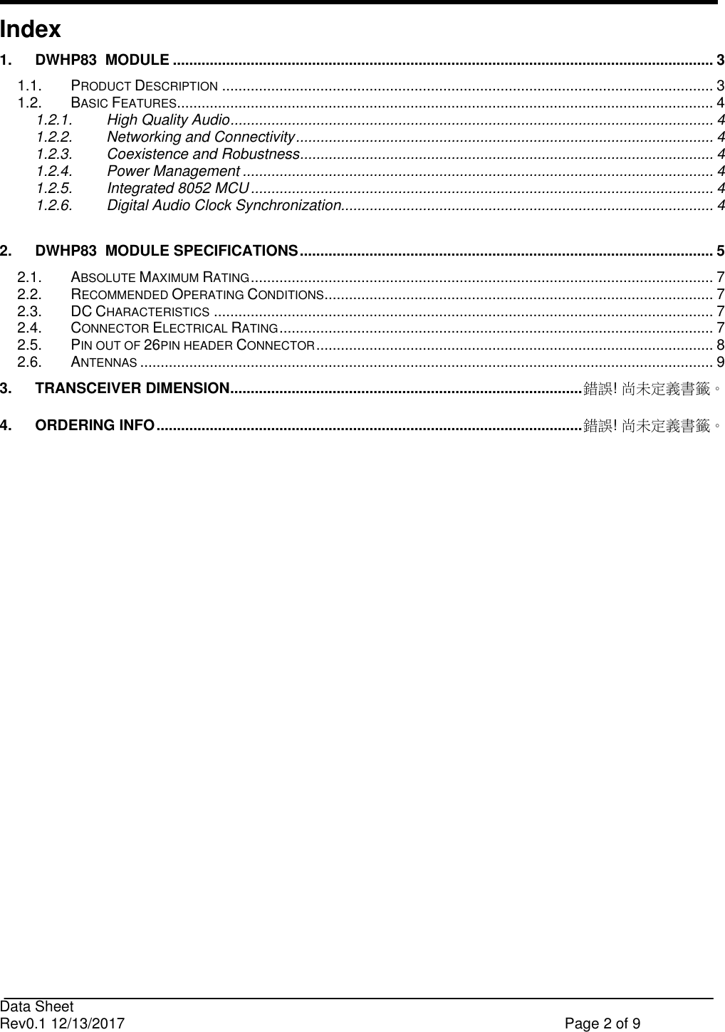                                                                              Data Sheet Rev0.1 12/13/2017    Page 2 of 9  Index 1. DWHP83  MODULE .................................................................................................................................... 3 1.1. PRODUCT DESCRIPTION ........................................................................................................................ 3 1.2. BASIC FEATURES................................................................................................................................... 4 1.2.1. High Quality Audio ...................................................................................................................... 4 1.2.2. Networking and Connectivity ...................................................................................................... 4 1.2.3. Coexistence and Robustness ..................................................................................................... 4 1.2.4. Power Management ................................................................................................................... 4 1.2.5. Integrated 8052 MCU ................................................................................................................. 4 1.2.6. Digital Audio Clock Synchronization........................................................................................... 4  2. DWHP83  MODULE SPECIFICATIONS ..................................................................................................... 5 2.1. ABSOLUTE MAXIMUM RATING ................................................................................................................. 7 2.2. RECOMMENDED OPERATING CONDITIONS ............................................................................................... 7 2.3. DC CHARACTERISTICS .......................................................................................................................... 7 2.4. CONNECTOR ELECTRICAL RATING .......................................................................................................... 7 2.5. PIN OUT OF 26PIN HEADER CONNECTOR ................................................................................................. 8 2.6. ANTENNAS ............................................................................................................................................ 9 3. TRANSCEIVER DIMENSION ...................................................................................... 錯誤! 尚未定義書籤。 4. ORDERING INFO ........................................................................................................ 錯誤! 尚未定義書籤。  