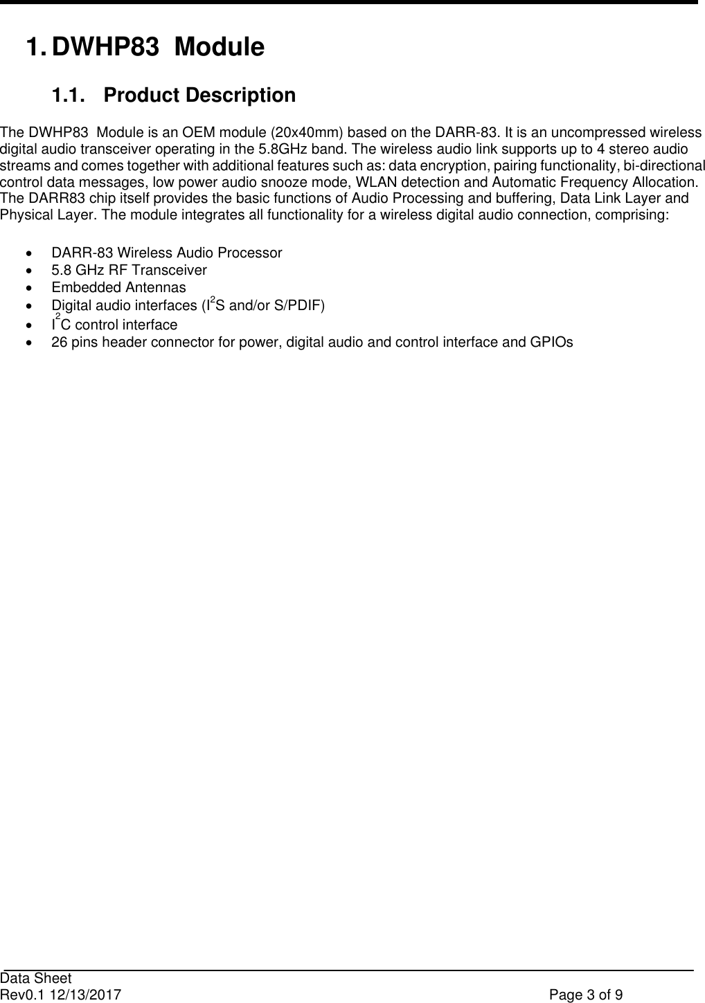                                                                              Data Sheet Rev0.1 12/13/2017    Page 3 of 9  1. DWHP83  Module  1.1.  Product Description  The DWHP83  Module is an OEM module (20x40mm) based on the DARR-83. It is an uncompressed wireless digital audio transceiver operating in the 5.8GHz band. The wireless audio link supports up to 4 stereo audio streams and comes together with additional features such as: data encryption, pairing functionality, bi-directional control data messages, low power audio snooze mode, WLAN detection and Automatic Frequency Allocation. The DARR83 chip itself provides the basic functions of Audio Processing and buffering, Data Link Layer and Physical Layer. The module integrates all functionality for a wireless digital audio connection, comprising:     DARR-83 Wireless Audio Processor    5.8 GHz RF Transceiver    Embedded Antennas     Digital audio interfaces (I2S and/or S/PDIF)   I2C control interface    26 pins header connector for power, digital audio and control interface and GPIOs  