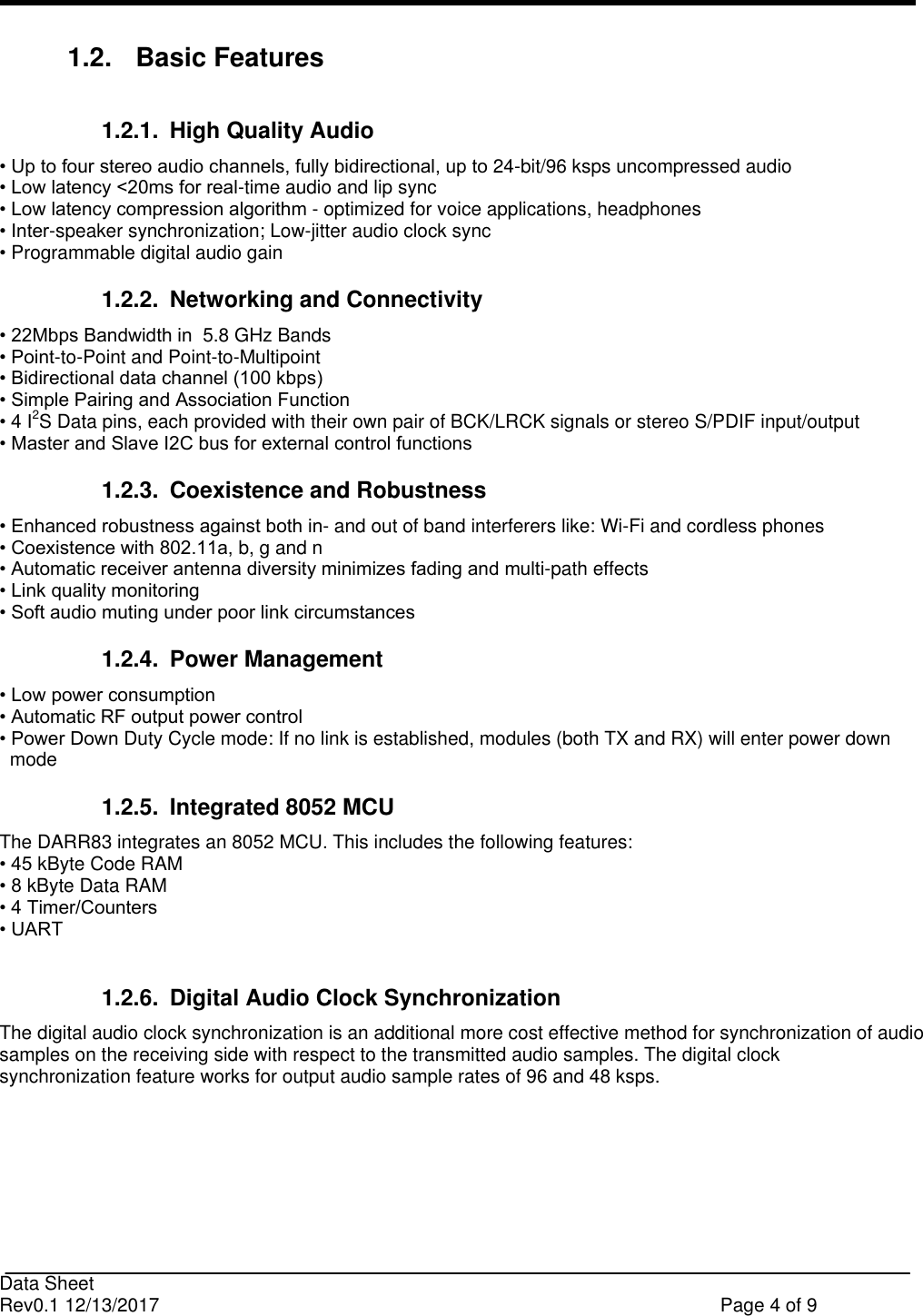                                                                              Data Sheet Rev0.1 12/13/2017    Page 4 of 9  1.2.  Basic Features 1.2.1.  High Quality Audio • Up to four stereo audio channels, fully bidirectional, up to 24-bit/96 ksps uncompressed audio • Low latency &lt;20ms for real-time audio and lip sync • Low latency compression algorithm - optimized for voice applications, headphones • Inter-speaker synchronization; Low-jitter audio clock sync • Programmable digital audio gain 1.2.2.  Networking and Connectivity • 22Mbps Bandwidth in  5.8 GHz Bands • Point-to-Point and Point-to-Multipoint • Bidirectional data channel (100 kbps) • Simple Pairing and Association Function • 4 I2S Data pins, each provided with their own pair of BCK/LRCK signals or stereo S/PDIF input/output • Master and Slave I2C bus for external control functions 1.2.3.  Coexistence and Robustness • Enhanced robustness against both in- and out of band interferers like: Wi-Fi and cordless phones • Coexistence with 802.11a, b, g and n • Automatic receiver antenna diversity minimizes fading and multi-path effects • Link quality monitoring • Soft audio muting under poor link circumstances 1.2.4.  Power Management • Low power consumption • Automatic RF output power control • Power Down Duty Cycle mode: If no link is established, modules (both TX and RX) will enter power down   mode  1.2.5.  Integrated 8052 MCU The DARR83 integrates an 8052 MCU. This includes the following features: • 45 kByte Code RAM • 8 kByte Data RAM • 4 Timer/Counters • UART  1.2.6.  Digital Audio Clock Synchronization The digital audio clock synchronization is an additional more cost effective method for synchronization of audio samples on the receiving side with respect to the transmitted audio samples. The digital clock synchronization feature works for output audio sample rates of 96 and 48 ksps.     