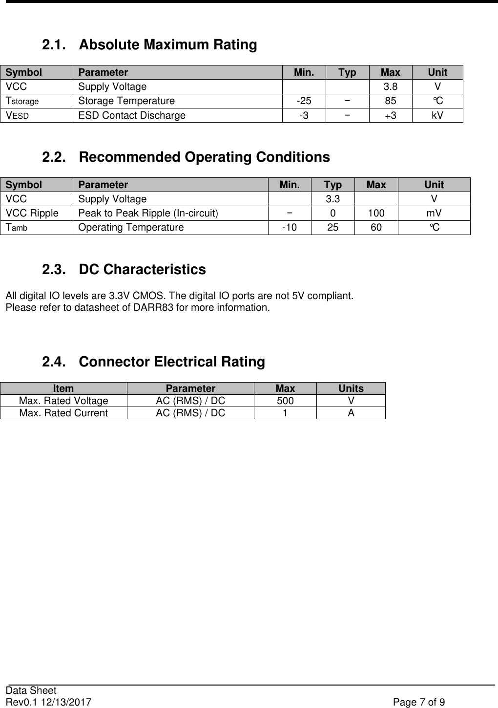                                                                              Data Sheet Rev0.1 12/13/2017    Page 7 of 9   2.1.  Absolute Maximum Rating Symbol  Parameter  Min.  Typ  Max  Unit VCC Supply Voltage    3.8 V  Tstorage  Storage Temperature  -25  −  85  °C  VESD  ESD Contact Discharge  -3  −  +3  kV   2.2.  Recommended Operating Conditions  Symbol  Parameter  Min.  Typ  Max  Unit VCC Supply Voltage   3.3  V  VCC Ripple  Peak to Peak Ripple (In-circuit) −  0  100  mV  Tamb  Operating Temperature  -10  25 60 °C   2.3.  DC Characteristics All digital IO levels are 3.3V CMOS. The digital IO ports are not 5V compliant.  Please refer to datasheet of DARR83 for more information.   2.4.  Connector Electrical Rating Item Parameter Max Units Max. Rated Voltage AC (RMS) / DC 500 V Max. Rated Current AC (RMS) / DC 1 A     