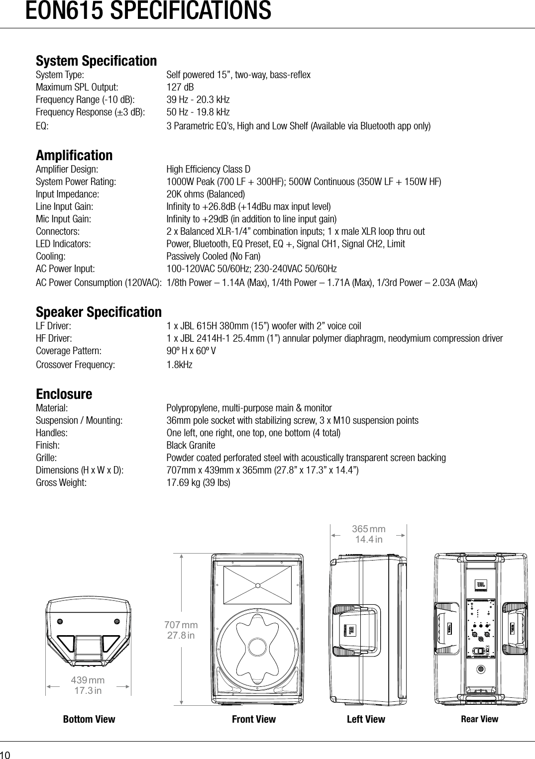 10EON615 SPECIFICATIONS Bottom View Front View Left View Rear View439 mm17.3 in365 mm14.4 in707 mm27.8 in380 mm14.96 in316 mm12.44 in664 mm26.14 in615612322 mm12.67 in295 mm11.61 in558 mm21.97 in610System SpeciﬁcationSystem Type:  Self powered 15”, two-way, bass-reﬂexMaximum SPL Output:  127 dBFrequency Range (-10 dB):  39 Hz - 20.3 kHzFrequency Response (±3 dB):  50 Hz - 19.8 kHzEQ:  3 Parametric EQ’s, High and Low Shelf (Available via Bluetooth app only)AmpliﬁcationAmpliﬁer Design:  High Efﬁciency Class DSystem Power Rating:  1000W Peak (700 LF + 300HF); 500W Continuous (350W LF + 150W HF)Input Impedance:  20K ohms (Balanced)Line Input Gain:  Inﬁnity to +26.8dB (+14dBu max input level)Mic Input Gain:  Inﬁnity to +29dB (in addition to line input gain)Connectors:  2 x Balanced XLR-1/4” combination inputs; 1 x male XLR loop thru outLED Indicators:  Power, Bluetooth, EQ Preset, EQ +, Signal CH1, Signal CH2, LimitCooling:  Passively Cooled (No Fan)AC Power Input:  100-120VAC 50/60Hz; 230-240VAC 50/60HzAC Power Consumption (120VAC):  1/8th Power – 1.14A (Max), 1/4th Power – 1.71A (Max), 1/3rd Power – 2.03A (Max)Speaker SpeciﬁcationLF Driver:  1 x JBL 615H 380mm (15”) woofer with 2” voice coilHF Driver:  1 x JBL 2414H-1 25.4mm (1”) annular polymer diaphragm, neodymium compression driverCoverage Pattern:  90º H x 60º VCrossover Frequency:  1.8kHzEnclosureMaterial:  Polypropylene, multi-purpose main &amp; monitorSuspension / Mounting:  36mm pole socket with stabilizing screw, 3 x M10 suspension pointsHandles:  One left, one right, one top, one bottom (4 total)Finish:  Black GraniteGrille:  Powder coated perforated steel with acoustically transparent screen backingDimensions (H x W x D):  707mm x 439mm x 365mm (27.8” x 17.3” x 14.4”)Gross Weight:  17.69 kg (39 lbs)