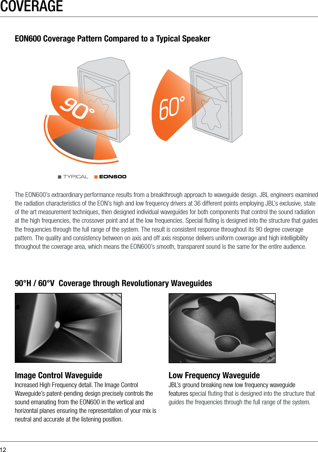 12COVERAGEImage Control WaveguideIncreased High Frequency detail. The Image Control Waveguide’s patent-pending design precisely controls the sound emanating from the EON600 in the vertical and horizontal planes ensuring the representation of your mix is neutral and accurate at the listening position.Low Frequency WaveguideJBL’s ground breaking new low frequency waveguide features special ﬂuting that is designed into the structure that guides the frequencies through the full range of the system.90°H / 60°V  Coverage through Revolutionary WaveguidesEON600 Coverage Pattern Compared to a Typical SpeakerThe EON600’s extraordinary performance results from a breakthrough approach to waveguide design. JBL engineers examined the radiation characteristics of the EON’s high and low frequency drivers at 36 different points employing JBL’s exclusive, state of the art measurement techniques, then designed individual waveguides for both components that control the sound radiation at the high frequencies, the crossover point and at the low frequencies. Special ﬂuting is designed into the structure that guides the frequencies through the full range of the system. The result is consistent response throughout its 90 degree coverage pattern. The quality and consistency between on axis and off axis response delivers uniform coverage and high intelligibility throughout the coverage area, which means the EON600’s smooth, transparent sound is the same for the entire audience.EON600TYPICA L