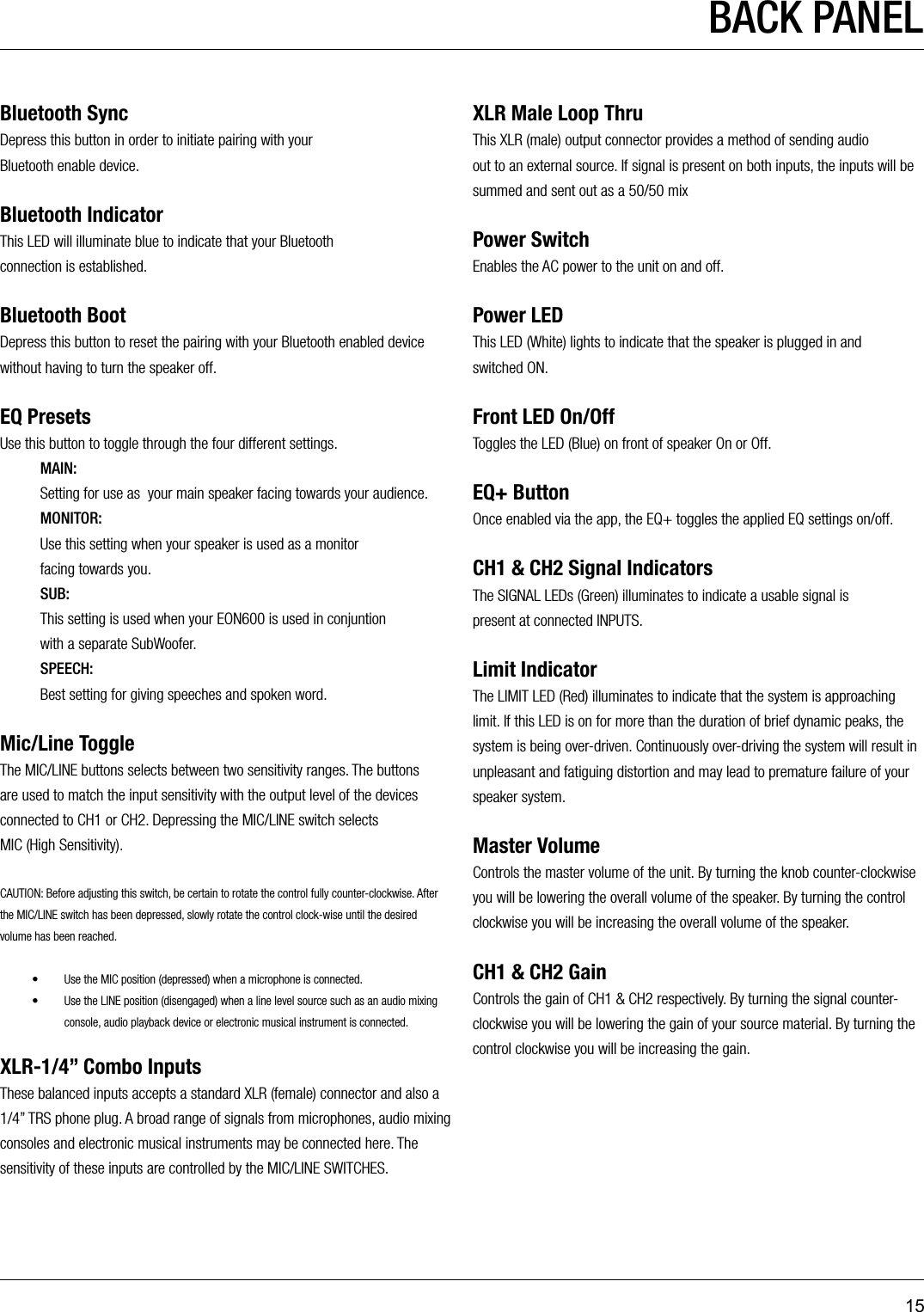 15BACK PANELBluetooth SyncDepress this button in order to initiate pairing with your  Bluetooth enable device.Bluetooth IndicatorThis LED will illuminate blue to indicate that your Bluetooth  connection is established.Bluetooth BootDepress this button to reset the pairing with your Bluetooth enabled device without having to turn the speaker off. EQ PresetsUse this button to toggle through the four different settings.MAIN: Setting for use as  your main speaker facing towards your audience.MONITOR:   Use this setting when your speaker is used as a monitor  facing towards you.SUB:   This setting is used when your EON600 is used in conjuntion  with a separate SubWoofer.SPEECH:   Best setting for giving speeches and spoken word.Mic/Line ToggleThe MIC/LINE buttons selects between two sensitivity ranges. The buttons are used to match the input sensitivity with the output level of the devices connected to CH1 or CH2. Depressing the MIC/LINE switch selects  MIC (High Sensitivity).CAUTION: Before adjusting this switch, be certain to rotate the control fully counter-clockwise. After the MIC/LINE switch has been depressed, slowly rotate the control clock-wise until the desired volume has been reached.•  Use the MIC position (depressed) when a microphone is connected.•  Use the LINE position (disengaged) when a line level source such as an audio mixing console, audio playback device or electronic musical instrument is connected.XLR-1/4” Combo InputsThese balanced inputs accepts a standard XLR (female) connector and also a 1/4” TRS phone plug. A broad range of signals from microphones, audio mixing consoles and electronic musical instruments may be connected here. The sensitivity of these inputs are controlled by the MIC/LINE SWITCHES.XLR Male Loop ThruThis XLR (male) output connector provides a method of sending audio  out to an external source. If signal is present on both inputs, the inputs will be summed and sent out as a 50/50 mixPower SwitchEnables the AC power to the unit on and off.Power LEDThis LED (White) lights to indicate that the speaker is plugged in and  switched ON.Front LED On/OffToggles the LED (Blue) on front of speaker On or Off.EQ+ ButtonOnce enabled via the app, the EQ+ toggles the applied EQ settings on/off.CH1 &amp; CH2 Signal IndicatorsThe SIGNAL LEDs (Green) illuminates to indicate a usable signal is  present at connected INPUTS.Limit IndicatorThe LIMIT LED (Red) illuminates to indicate that the system is approaching limit. If this LED is on for more than the duration of brief dynamic peaks, the system is being over-driven. Continuously over-driving the system will result in unpleasant and fatiguing distortion and may lead to premature failure of your speaker system.Master VolumeControls the master volume of the unit. By turning the knob counter-clockwise you will be lowering the overall volume of the speaker. By turning the control clockwise you will be increasing the overall volume of the speaker.CH1 &amp; CH2 GainControls the gain of CH1 &amp; CH2 respectively. By turning the signal counter-clockwise you will be lowering the gain of your source material. By turning the control clockwise you will be increasing the gain.