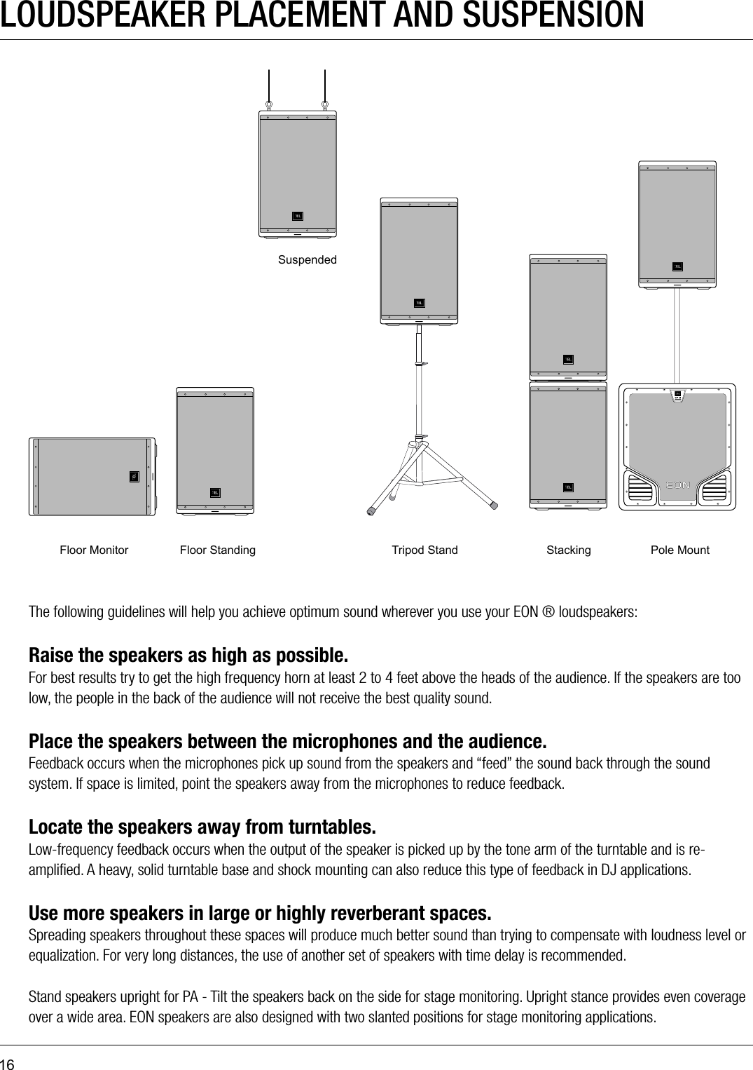 16Floor Monitor Floor StandingSuspendedTripod Stand Stacking Pole MountLOUDSPEAKER PLACEMENT AND SUSPENSIONThe following guidelines will help you achieve optimum sound wherever you use your EON ® loudspeakers:Raise the speakers as high as possible.For best results try to get the high frequency horn at least 2 to 4 feet above the heads of the audience. If the speakers are too low, the people in the back of the audience will not receive the best quality sound. Place the speakers between the microphones and the audience.Feedback occurs when the microphones pick up sound from the speakers and “feed” the sound back through the sound system. If space is limited, point the speakers away from the microphones to reduce feedback. Locate the speakers away from turntables.Low-frequency feedback occurs when the output of the speaker is picked up by the tone arm of the turntable and is re-ampliﬁed. A heavy, solid turntable base and shock mounting can also reduce this type of feedback in DJ applications. Use more speakers in large or highly reverberant spaces.Spreading speakers throughout these spaces will produce much better sound than trying to compensate with loudness level or equalization. For very long distances, the use of another set of speakers with time delay is recommended. Stand speakers upright for PA - Tilt the speakers back on the side for stage monitoring. Upright stance provides even coverage over a wide area. EON speakers are also designed with two slanted positions for stage monitoring applications. 