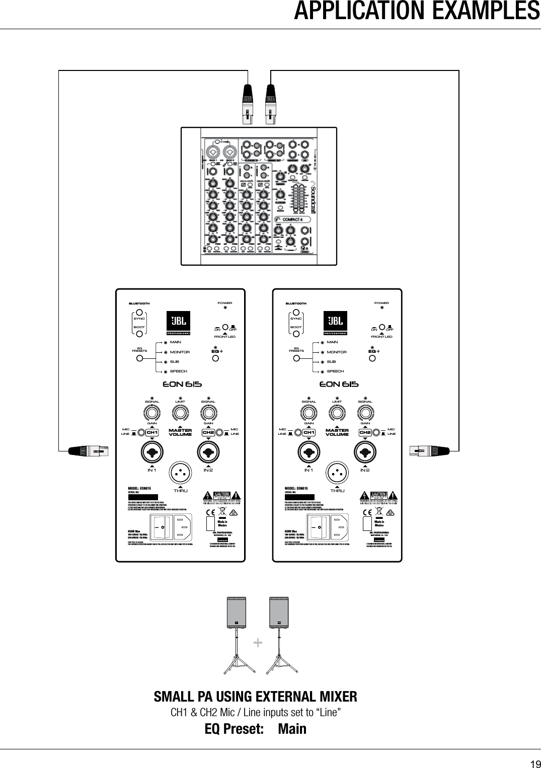 19GAINLIMITSIGNAL SIGNALGAINMAININ 1MONITORSUBBLUETOOTHMASTERVOLUMEMICLINEIN 2THRUEQ +EQPRESETSBOOTSPEECHSYNCFRONT LEDPOWERON OFFMICLINECH1 CH2THIS DEVICE COMPLIES WITH PART 15 OF THE FCC RULES. OPERATION IS SUBJECT TO THE FOLLOWING TWO CONDITIONS: (1) THIS DEVICE MAY NOT CAUSE HARMFUL INTERFERENCE.(2) THIS DEVICE MUST ACCEPT ANY INTERFERENCE THAT MAY CAUSE UNDESIRED OPERATION.FUSE TYPE: T3.15L250VFOR CONTINUED PROTECTION AGAINST RISK OF FIRE, REPLACE FUSE ONLY WITH SAME TYPE OF RATING.430W Max100-120VAC  50/60Hz    230-240VAC  50/60HzMODEL: EON615SERIAL NO:JBL PROFESSIONALNORTHRIDGE, CA.  USAA HARMAN INTE RNATIONAL CO MPANYDESIGNED AND ENGINEERED IN THE USAMade inMexicoGAINLIMITSIGNAL SIGNALGAINMAININ 1MONITORSUBBLUETOOTHMASTERVOLUMEMICLINEIN 2THRUEQ +EQPRESETSBOOTSPEECHSYNCFRONT LEDPOWERON OFFMICLINECH1 CH2THIS DEVICE COMPLIES WITH PART 15 OF THE FCC RULES. OPERATION IS SUBJECT TO THE FOLLOWING TWO CONDITIONS: (1) THIS DEVICE MAY NOT CAUSE HARMFUL INTERFERENCE.(2) THIS DEVICE MUST ACCEPT ANY INTERFERENCE THAT MAY CAUSE UNDESIRED OPERATION.FUSE TYPE: T3.15L250VFOR CONTINUED PROTECTION AGAINST RISK OF FIRE, REPLACE FUSE ONLY WITH SAME TYPE OF RATING.430W Max100-120VAC  50/60Hz    230-240VAC  50/60HzMODEL: EON615SERIAL NO:JBL PROFESSIONALNORTHRIDGE, CA.  USAA HARMAN INTE RNATIONAL CO MPANYDESIGNED AND ENGINEERED IN THE USAMade inMexicoAPPLICATION EXAMPLESSMALL PA USING EXTERNAL MIXERCH1 &amp; CH2 Mic / Line inputs set to “Line”EQ Preset:    Main 